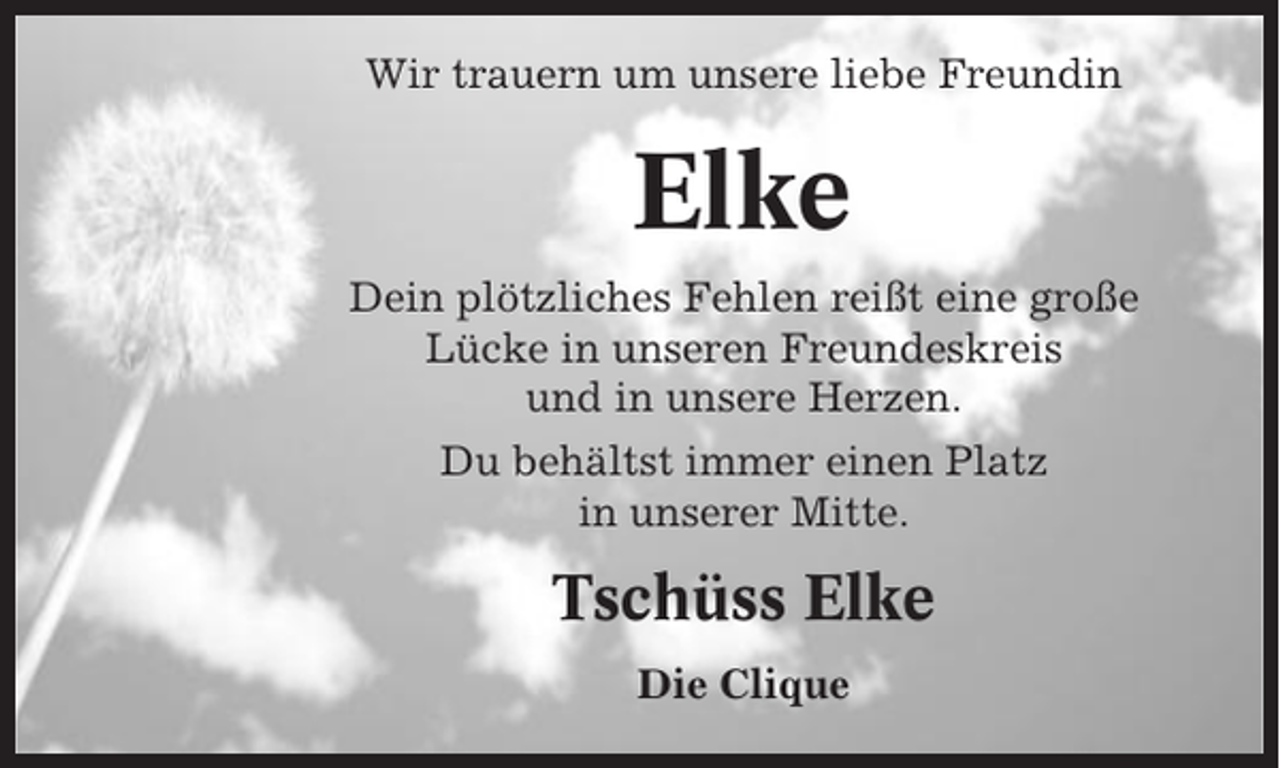 <p>Wir trauern um unsere liebe Freundin</p><p>Elke<br />Dein plötzliches Fehlen reißt eine große<br />Lücke in unseren Freundeskreis<br />und in unsere Herzen.<br />Du behältst immer einen Platz<br />in unserer Mitte.</p><p>Tschüss Elke<br />Die Clique</p>