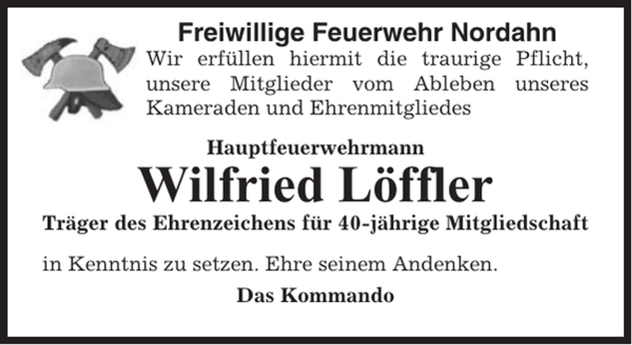 <p>Freiwillige Feuerwehr Nordahn<br />Wir erfüllen hiermit die traurige Pflicht,<br />unsere Mitglieder vom Ableben unseres<br />Kameraden und Ehrenmitgliedes<br />Hauptfeuerwehrmann</p><p>Wilfried Löffler<br />Träger des Ehrenzeichens für 40-jährige Mitgliedschaft<br />in Kenntnis zu setzen. Ehre seinem Andenken.<br />Das Kommando</p>