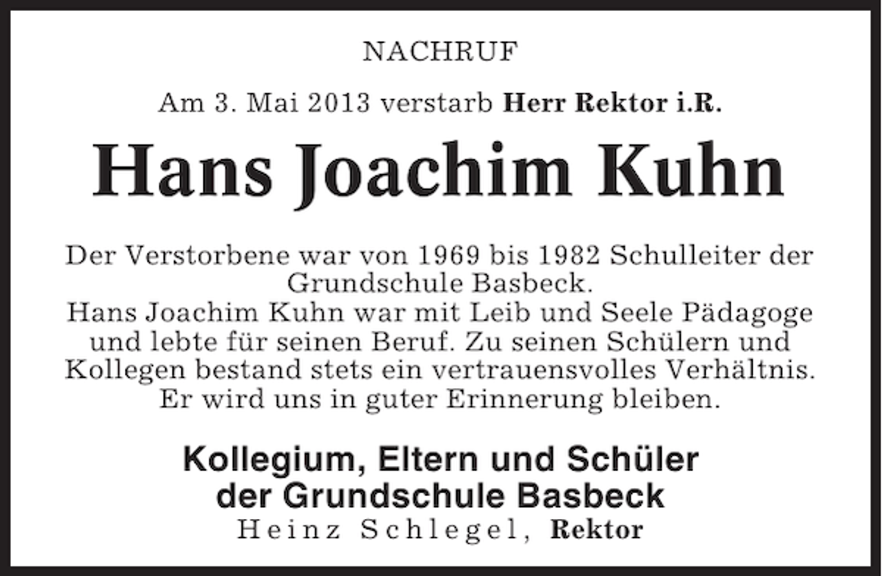 <p>NACHRUF<br />Am 3. Mai 2013 verstarb Herr Rektor i.R.</p><p>Hans Joachim Kuhn<br />Der Verstorbene war von 1969 bis 1982 Schulleiter der<br />Grundschule Basbeck.<br />Hans Joachim Kuhn war mit Leib und Seele Pädagoge<br />und lebte für seinen Beruf. Zu seinen Schülern und<br />Kollegen bestand stets ein vertrauensvolles Verhältnis.<br />Er wird uns in guter Erinnerung bleiben.</p><p>Kollegium, Eltern und Schüler<br />der Grundschule Basbeck<br />H e i n z S c h l e g e l , Rektor</p>
