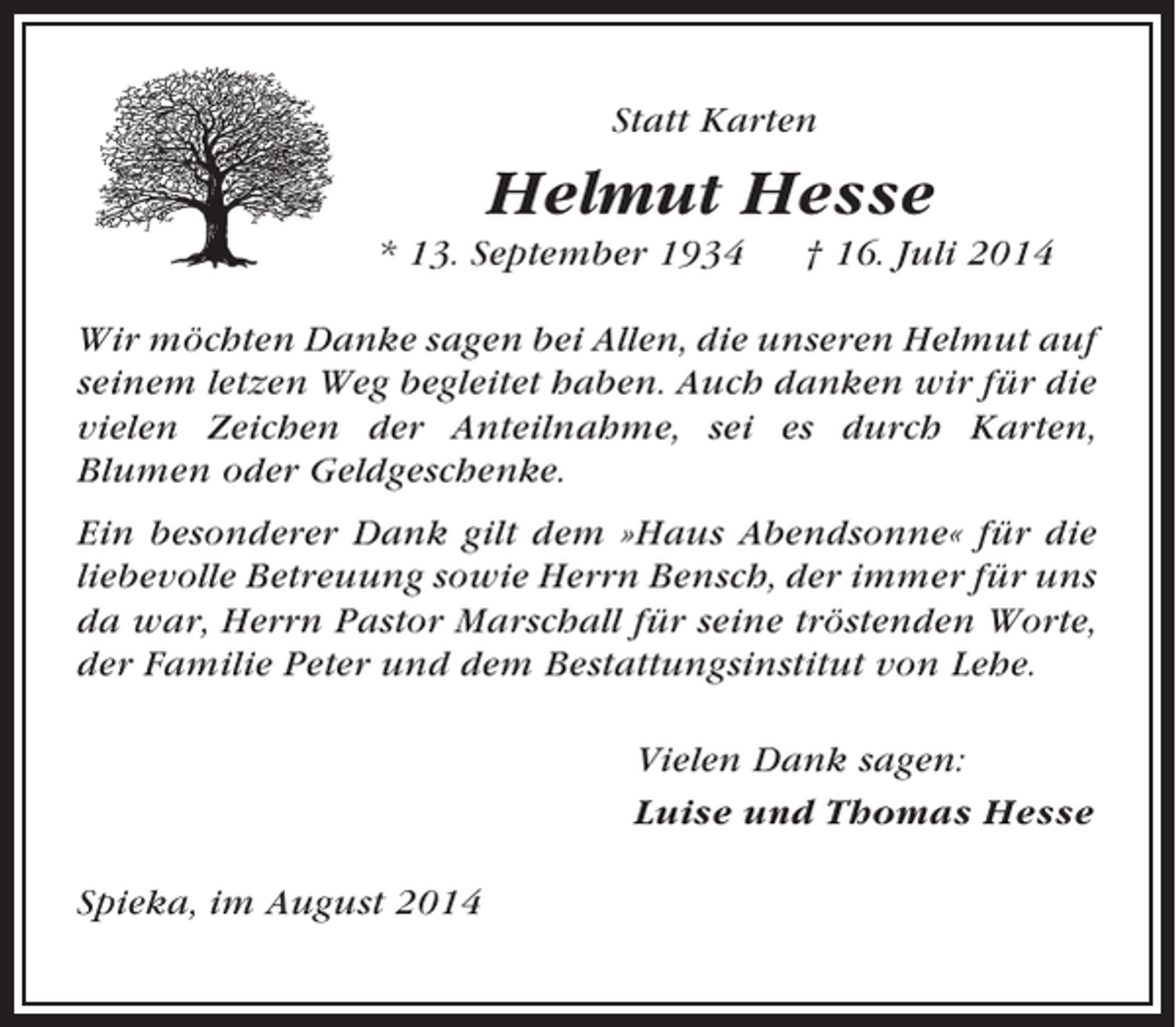 <p>Statt Karten</p><p>Helmut Hesse<br />* 13. September 1934</p><p>† 16. Juli 2014</p><p>Wir möchten Danke sagen bei Allen, die unseren Helmut auf<br />seinem letzen Weg begleitet haben. Auch danken wir für die<br />vielen Zeichen der Anteilnahme, sei es durch Karten,<br />Blumen oder Geldgeschenke.<br />Ein besonderer Dank gilt dem »Haus Abendsonne« für die<br />liebevolle Betreuung sowie Herrn Bensch, der immer für uns<br />da war, Herrn Pastor Marschall für seine tröstenden Worte,<br />der Familie Peter und dem Bestattungsinstitut von Lehe.<br />Vielen Dank sagen:<br />Luise und Thomas Hesse<br />Spieka, im August 2014</p>