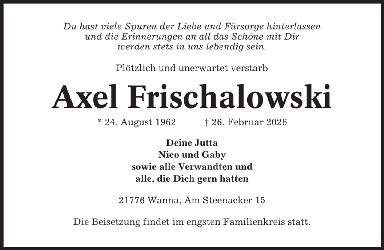 <p>Du hast viele Spuren der Liebe und Fürsorge hinterlassen<br />und die Erinnerungen an all das Schöne mit Dir<br />werden stets in uns lebendig sein.<br />Plötzlich und unerwartet verstarb</p><p>Axel Frischalowski<br />* 24. August 1962</p><p>† 26. Februar 2026</p><p>Deine Jutta<br />Nico und Gaby<br />sowie alle Verwandten und<br />alle, die Dich gern hatten<br />21776 Wanna, Am Steenacker 15<br />Die Beisetzung findet im engsten Familienkreis statt.</p>