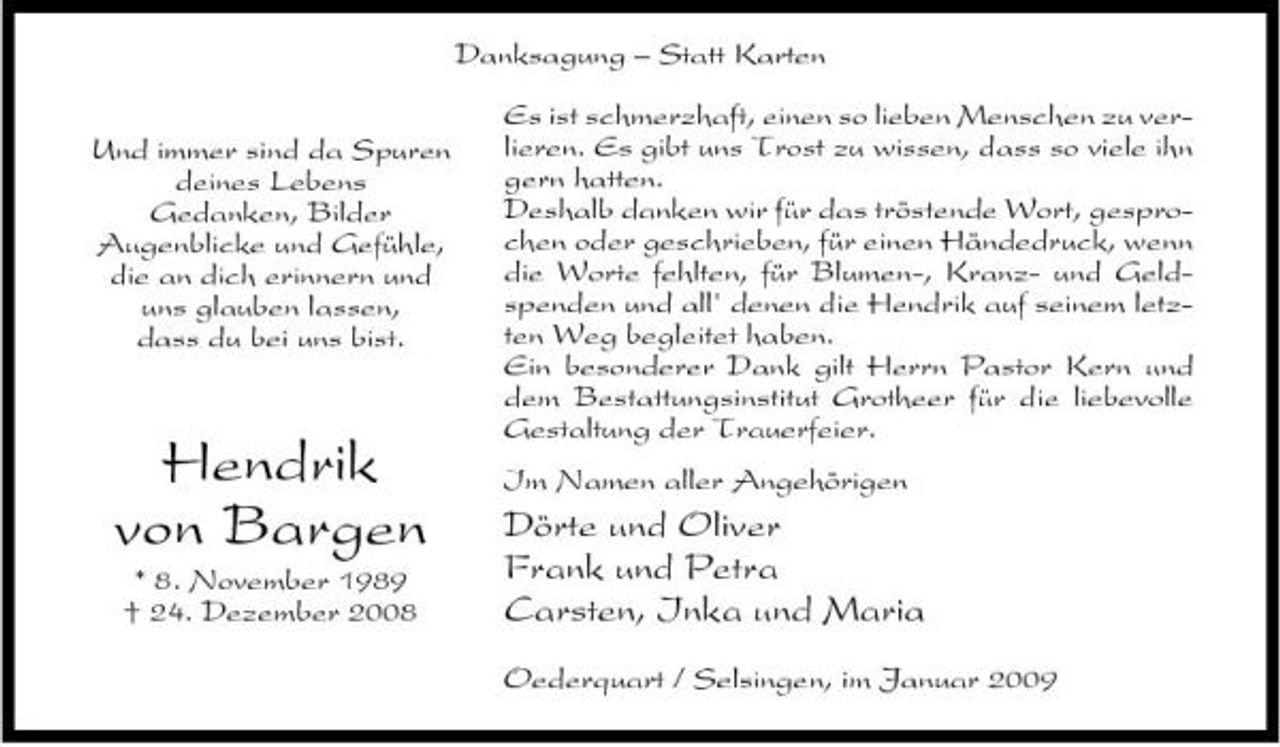 <p>Danksagung – Statt Karten Und immer sind da Spuren deines Lebens Gedanken, Bilder Augenblicke und Gefühle, die an dich erinnern und uns glauben lassen, dass du bei uns bist. Es ist schmerzhaft, einen so lieben Menschen zu verlieren. Es gibt uns Trost zu wissen, dass so viele ihn gern hatten. Deshalb danken wir für das tröstende Wort, gesprochen oder geschrieben, für einen Händedruck, wenn die Worte fehlten, für Blumen-, Kranz- und Geldspenden und all' denen die Hendrik auf seinem letzten Weg begleitet haben. Ein besonderer Dank gilt Herrn Pastor Kern und dem Bestattungsinstitut Grotheer für die liebevolle Gestaltung der Trauerfeier. Im Namen aller Angehörigen</p><p>Hendrik von Bargen<br />* 8. November 1989 † 24. Dezember 2008</p><p>Dörte und Oliver Frank und Petra Carsten, Inka und Maria<br />Oederquart / Selsingen, im Januar 2009</p>
