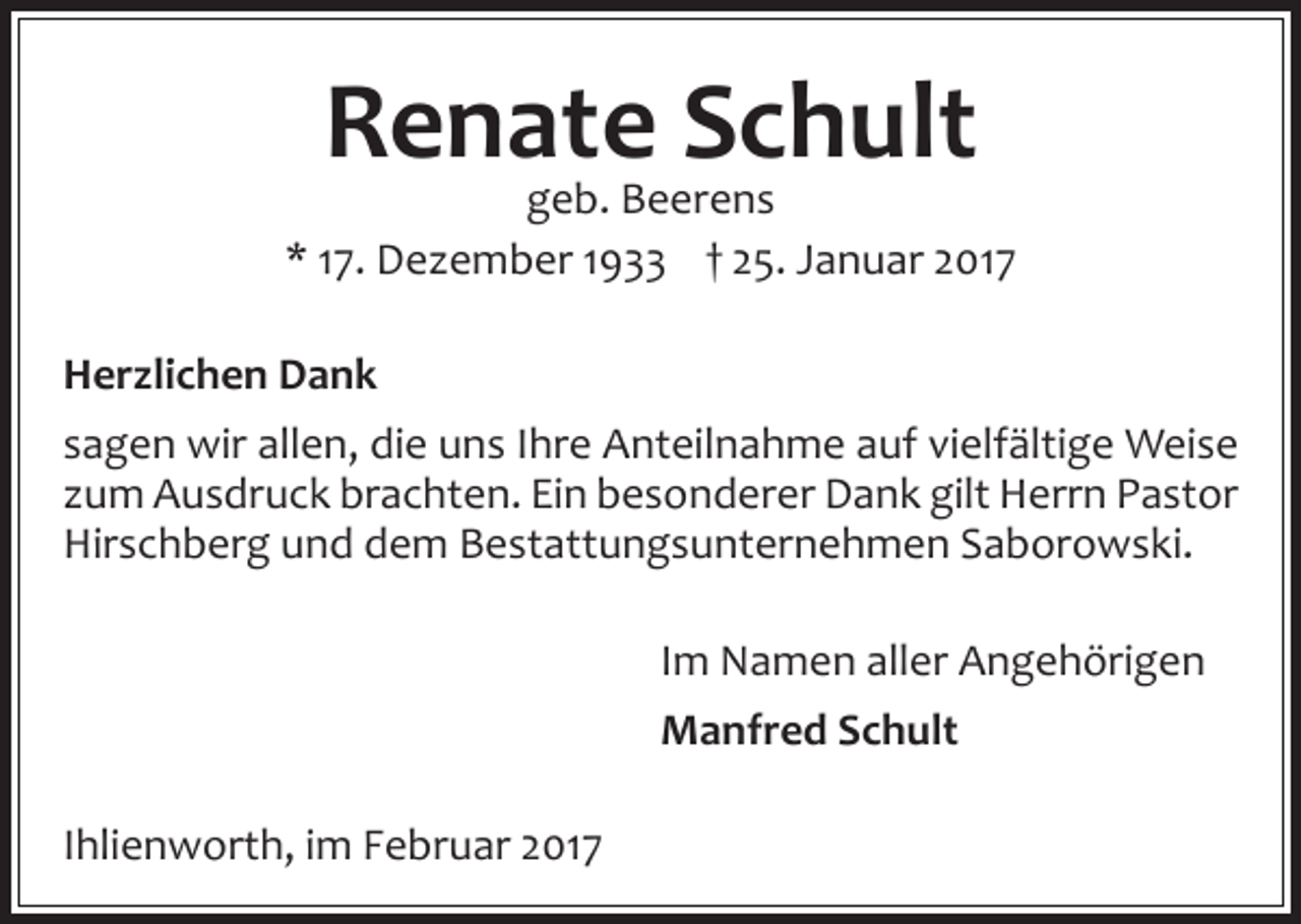 <p>Renate<br />Schult<br />geb. Beerens<br />* 17. Dezember 1933 † 25. Januar 2017<br />Herzlichen Dank<br />sagen wir allen, die uns Ihre Anteilnahme auf vielfältige Weise<br />zum Ausdruck brachten. Ein besonderer Dank gilt Herrn Pastor<br />Hirschberg und dem Bestattungsunternehmen Saborowski.<br />Im Namen aller Angehörigen<br />Manfred Schult<br />Ihlienworth, im Februar 2017</p>