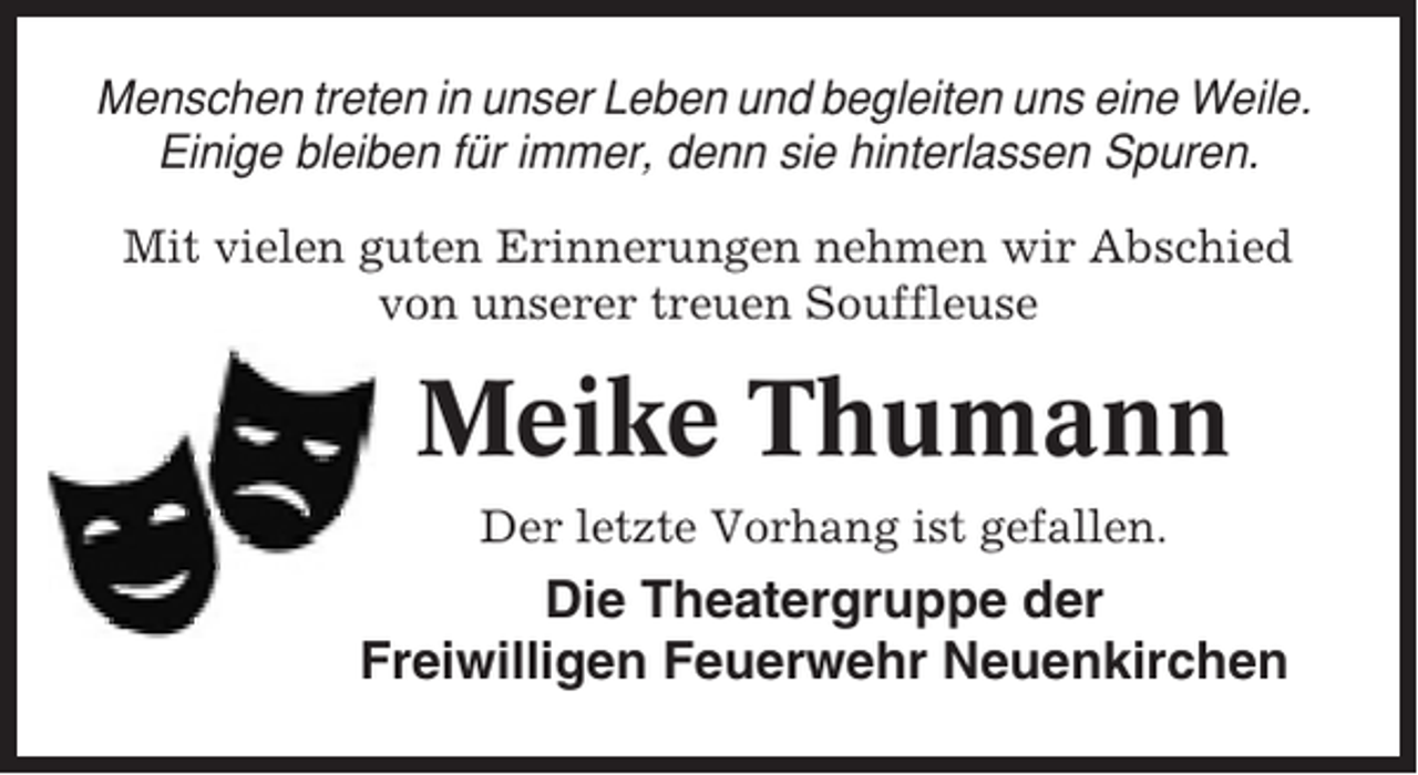<p>Menschen treten in unser Leben und begleiten uns eine Weile.<br />Einige bleiben für immer, denn sie hinterlassen Spuren.<br />Mit vielen guten Erinnerungen nehmen wir Abschied<br />von unserer treuen Souffleuse</p><p>Tief erschüttert haben wir vom plötzliche<br />Tod unseres Theaterwirtes</p><p>Meike Thumann<br />Der letzte Vorhang ist gefallen.</p><p>Wilfried Kröncke</p><p>Die Theatergruppe der<br />Freiwilligen Feuerwehr Neuenkirchen</p><p>erfahren.</p>