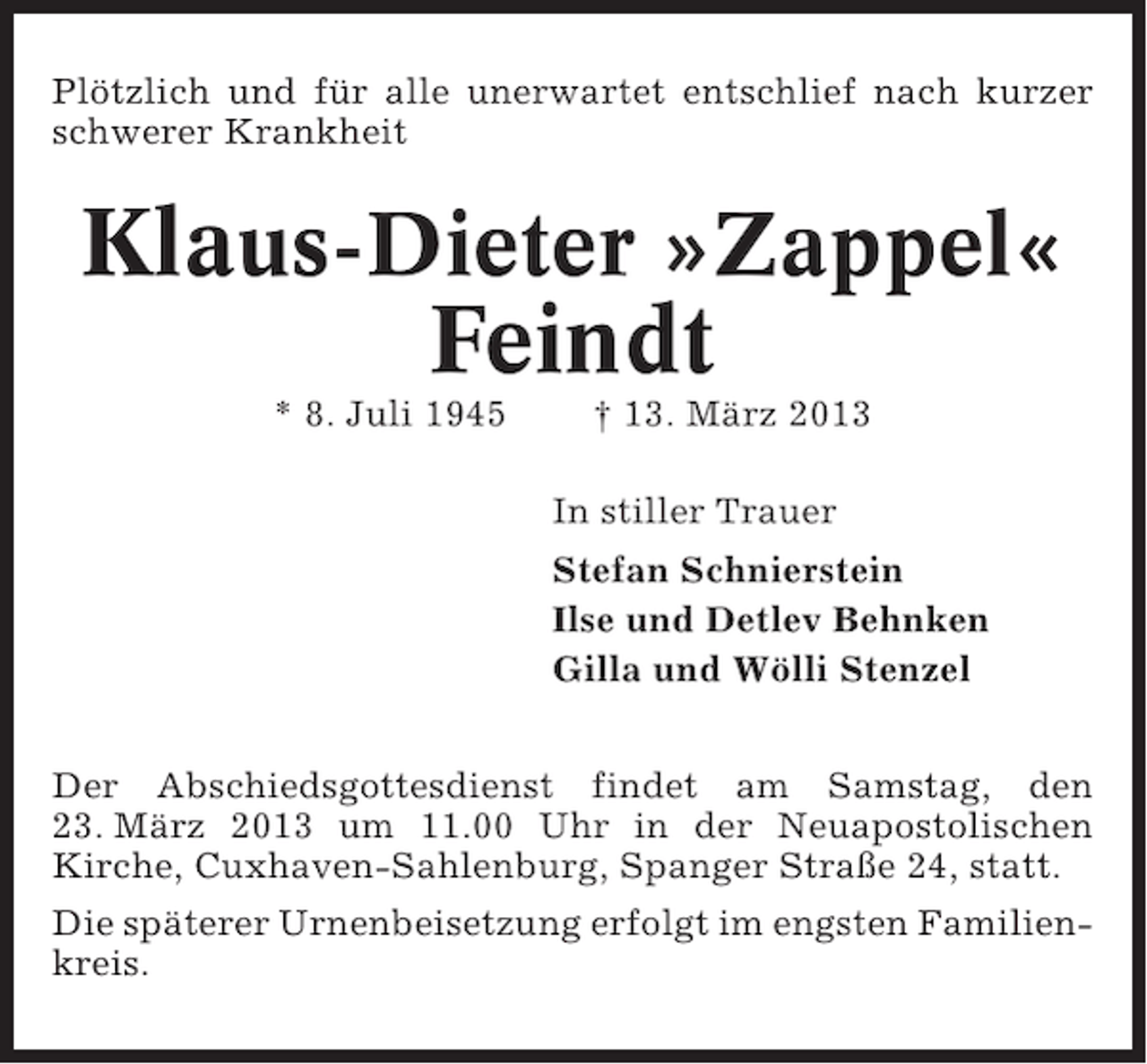 <p>Plötzlich und für alle unerwartet entschlief nach kurzer<br />schwerer Krankheit</p><p>Klaus-Dieter »Zappel«<br />Feindt<br />* 8. Juli 1945</p><p>† 13. März 2013<br />In stiller Trauer<br />Stefan Schnierstein<br />Ilse und Detlev Behnken<br />Gilla und Wölli Stenzel</p><p>Der Abschiedsgottesdienst findet am Samstag, den<br />23. März 2013 um 11.00 Uhr in der Neuapostolischen<br />Kirche, Cuxhaven-Sahlenburg, Spanger Straße 24, statt.<br />Die späterer Urnenbeisetzung erfolgt im engsten Familienkreis.</p>