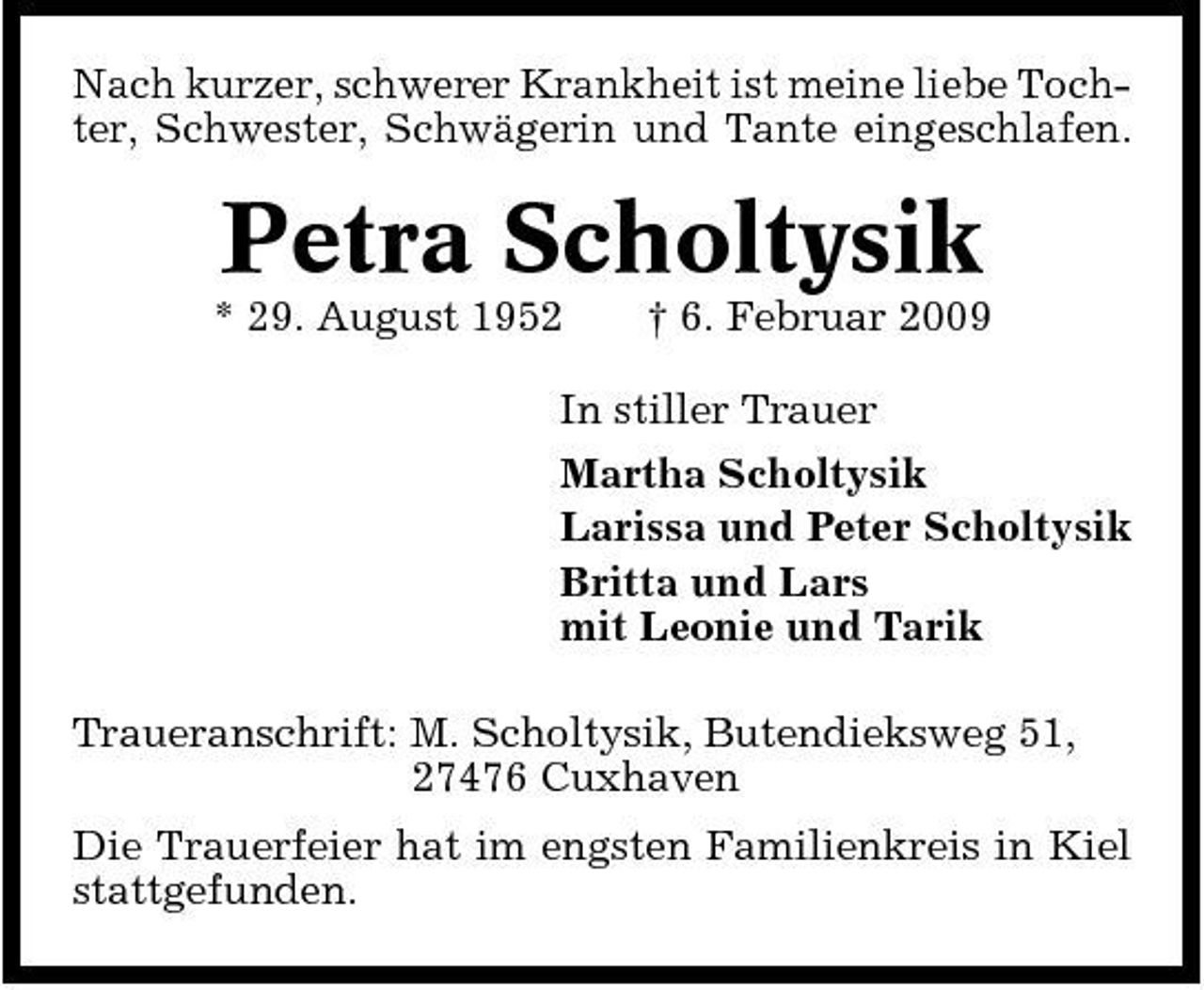 <p>Nach kurzer, schwerer Krankheit ist meine liebe Tochter, Schwester, Schwägerin und Tante eingeschlafen.</p><p>Petra Scholtysik<br />* 29. August 1952 † 6. Februar 2009 In stiller Trauer Martha Scholtysik Larissa und Peter Scholtysik Britta und Lars mit Leonie und Tarik Traueranschrift: M. Scholtysik, Butendieksweg 51, 27476 Cuxhaven Die Trauerfeier hat im engsten Familienkreis in Kiel stattgefunden.</p>