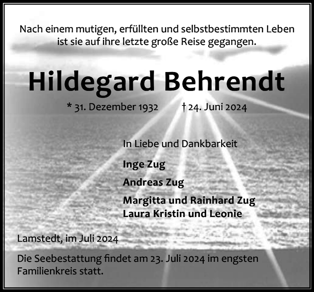 <p>Nach einem mutigen, erfüllten und selbstbestimmten Leben<br />ist sie auf ihre letzte große Reise gegangen.</p><p>Hildegard Behrendt<br />* 31. Dezember 1932</p><p>† 24. Juni 2024</p><p>In Liebe und Dankbarkeit<br />Inge Zug<br />Andreas Zug<br />Margitta und Rainhard Zug<br />Laura Kristin und Leonie<br />Lamstedt, im Juli 2024<br />Die Seebestattung ﬁndet am 23. Juli 2024 im engsten<br />Familienkreis statt.</p>