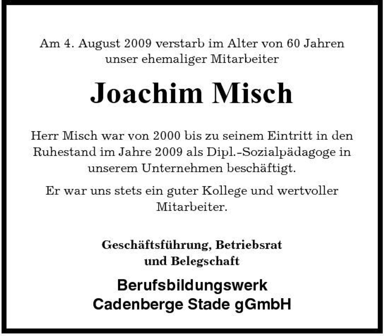 <p>Am 4. August 2009 verstarb im Alter von 60 Jahren unser ehemaliger Mitarbeiter</p><p>Joachim Misch<br />Herr Misch war von 2000 bis zu seinem Eintritt in den Ruhestand im Jahre 2009 als Dipl.-Sozialpädagoge in unserem Unternehmen beschäftigt. Er war uns stets ein guter Kollege und wertvoller Mitarbeiter. Geschäftsführung, Betriebsrat und Belegschaft</p><p>Berufsbildungswerk Cadenberge Stade gGmbH</p>