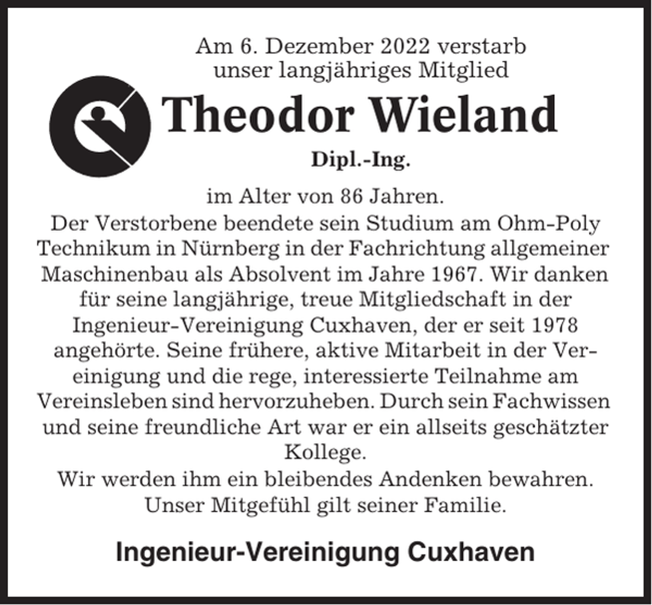 <p>Am 6. Dezember 2022 verstarb<br />unser langjähriges Mitglied</p><p>Theodor Wieland<br />Dipl.-Ing.<br />im Alter von 86 Jahren.<br />Der Verstorbene beendete sein Studium am Ohm-Poly<br />Technikum in Nürnberg in der Fachrichtung allgemeiner<br />Maschinenbau als Absolvent im Jahre 1967. Wir danken<br />für seine langjährige, treue Mitgliedschaft in der<br />Ingenieur-Vereinigung Cuxhaven, der er seit 1978<br />angehörte. Seine frühere, aktive Mitarbeit in der Vereinigung und die rege, interessierte Teilnahme am<br />Vereinsleben sind hervorzuheben. Durch sein Fachwissen<br />und seine freundliche Art war er ein allseits geschätzter<br />Kollege.<br />Wir werden ihm ein bleibendes Andenken bewahren.<br />Unser Mitgefühl gilt seiner Familie.</p><p>Ingenieur-Vereinigung Cuxhaven</p>