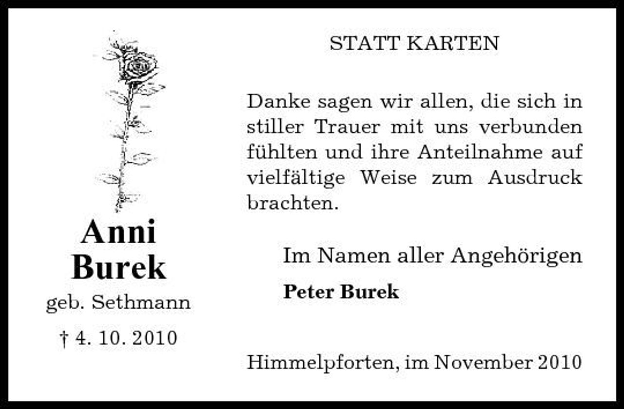 <p>STATT KARTEN Danke sagen wir allen, die sich in stiller Trauer mit uns verbunden fühlten und ihre Anteilnahme auf vielfältige Weise zum Ausdruck brachten.</p><p>Anni Burek<br />geb. Sethmann † 4. 10. 2010</p><p>Im Namen aller Angehörigen<br />Peter Burek</p><p>Himmelpforten, im November 2010</p>
