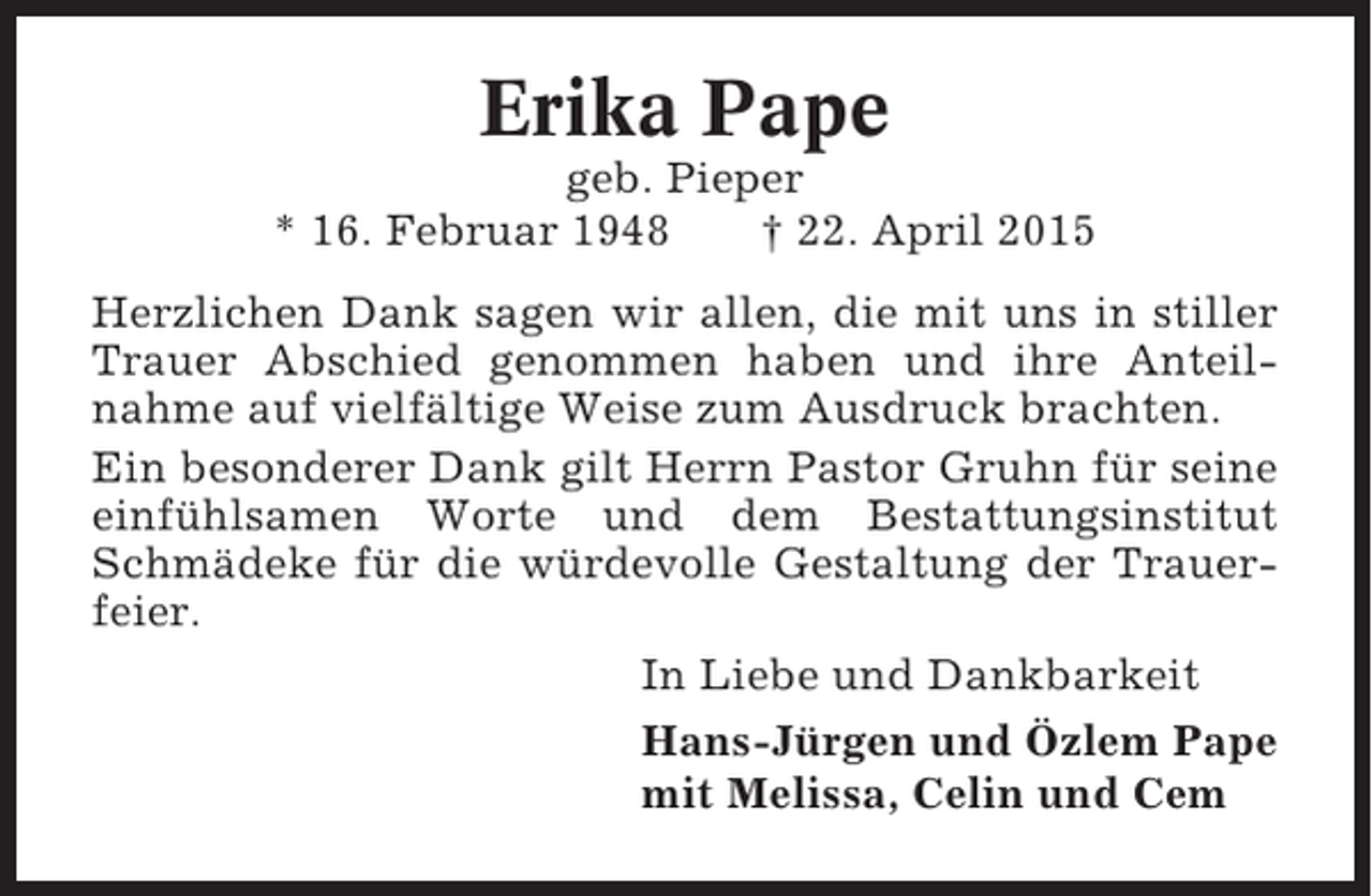 <p>Erika Pape<br />geb. Pieper<br />* 16. Februar 1948<br />† 22. April 2015<br />Herzlichen Dank sagen wir allen, die mit uns in stiller<br />Trauer Abschied genommen haben und ihre Anteilnahme auf vielfältige Weise zum Ausdruck brachten.<br />Ein besonderer Dank gilt Herrn Pastor Gruhn für seine<br />einfühlsamen Worte und dem Bestattungsinstitut<br />Schmädeke für die würdevolle Gestaltung der Trauerfeier.<br />In Liebe und Dankbarkeit<br />Hans-Jürgen und Özlem Pape<br />mit Melissa, Celin und Cem</p>