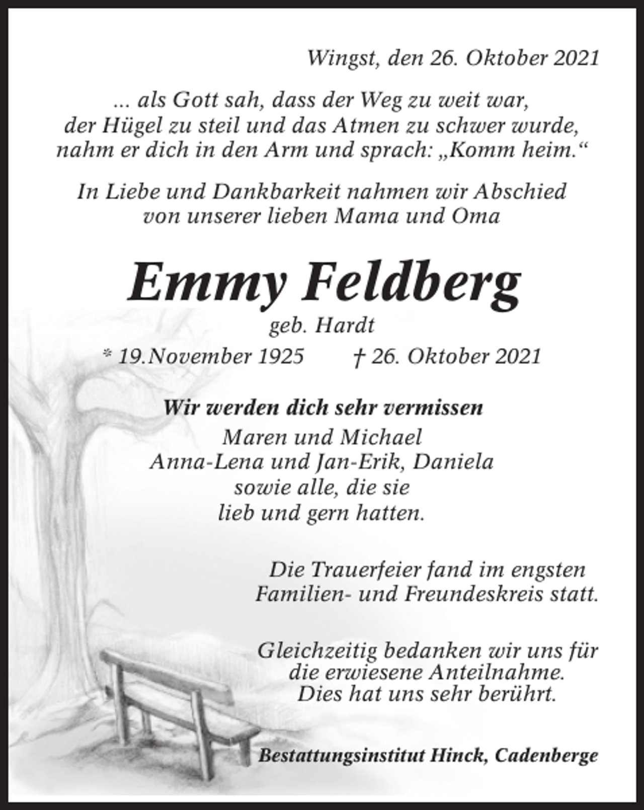 <p>Wingst, den 26. Oktober 2021<br />... als Gott sah, dass der Weg zu weit war,<br />der Hügel zu steil und das Atmen zu schwer wurde,<br />nahm er dich in den Arm und sprach: „Komm heim.“<br />In Liebe und Dankbarkeit nahmen wir Abschied<br />von unserer lieben Mama und Oma</p><p>Emmy Feldberg<br />geb. Hardt<br />* 19.November 1925<br />† 26. Oktober 2021<br />Wir werden dich sehr vermissen<br />Maren und Michael<br />Anna-Lena und Jan-Erik, Daniela<br />sowie alle, die sie<br />lieb und gern hatten.<br />Die Trauerfeier fand im engsten<br />Familien- und Freundeskreis statt.<br />Gleichzeitig bedanken wir uns für<br />die erwiesene Anteilnahme.<br />Dies hat uns sehr berührt.<br />Bestattungsinstitut Hinck, Cadenberge</p>