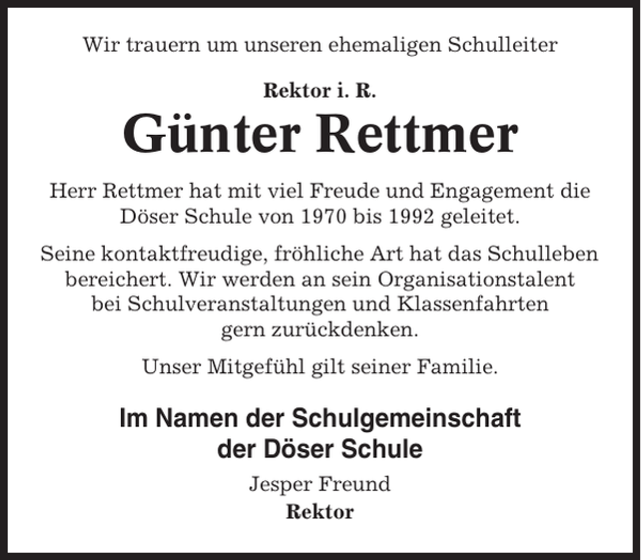 <p>Wir trauern um unseren ehemaligen Schulleiter<br />Rektor i. R.</p><p>Günter Rettmer<br />Herr Rettmer hat mit viel Freude und Engagement die<br />Döser Schule von 1970 bis 1992 geleitet.<br />Seine kontaktfreudige, fröhliche Art hat das Schulleben<br />bereichert. Wir werden an sein Organisationstalent<br />bei Schulveranstaltungen und Klassenfahrten<br />gern zurückdenken.<br />Unser Mitgefühl gilt seiner Familie.</p><p>Im Namen der Schulgemeinschaft<br />der Döser Schule<br />Jesper Freund<br />Rektor</p>
