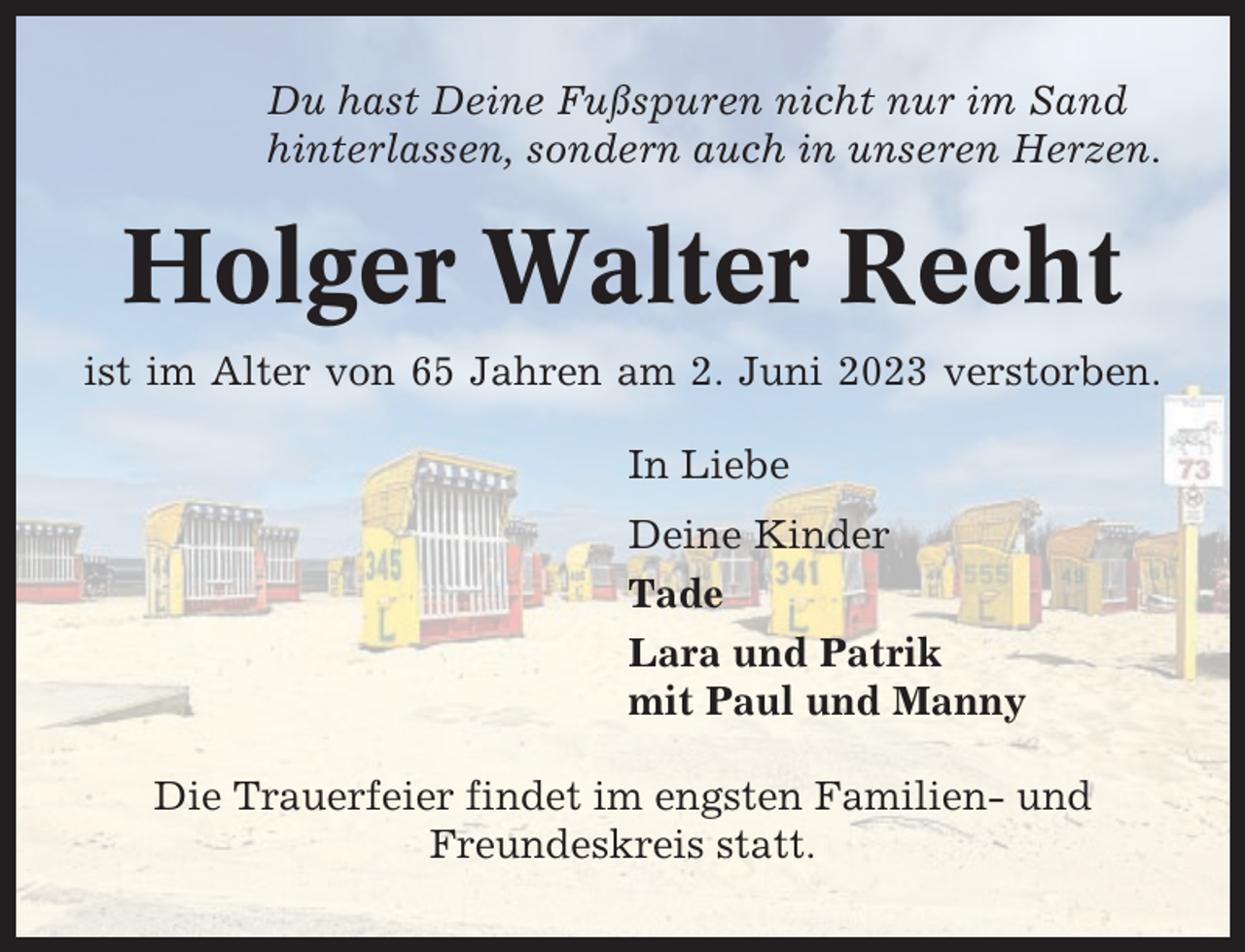 <p>Du hast Deine Fußspuren nicht nur im Sand<br />hinterlassen, sondern auch in unseren Herzen.</p><p>Holger Walter Recht<br />ist im Alter von 65 Jahren am 2. Juni 2023 verstorben.<br />In Liebe<br />Deine Kinder<br />Tade<br />Lara und Patrik<br />mit Paul und Manny<br />Die Trauerfeier findet im engsten Familien- und<br />Freundeskreis statt.</p>