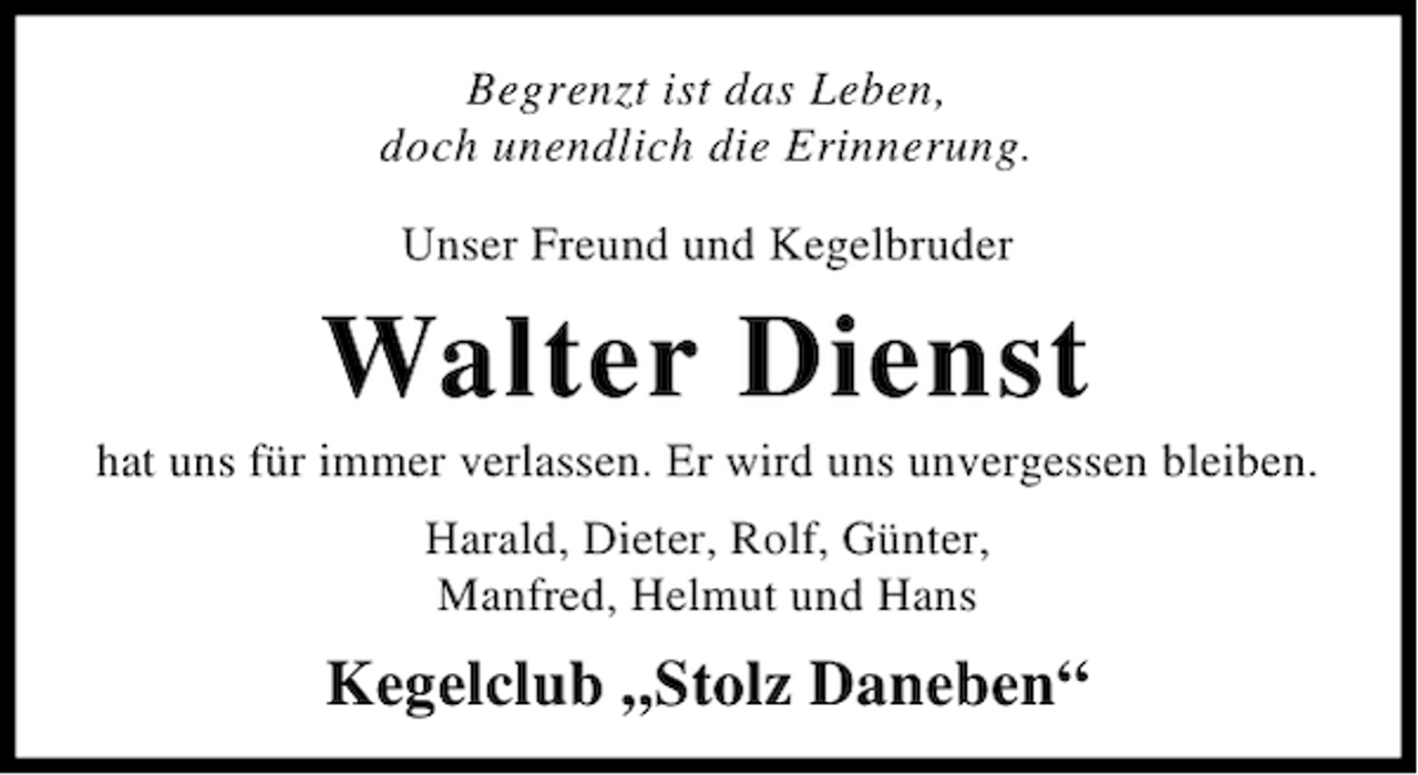 <p>Begrenzt ist das Leben,<br />doch unendlich die Erinnerung.<br />Unser Freund und Kegelbruder</p><p>Walter Dienst</p><p>hat uns für immer verlassen. Er wird uns unvergessen bleiben.<br />Harald, Dieter, Rolf, Günter,<br />Manfred, Helmut und Hans</p><p>Kegelclub „Stolz Daneben“</p>
