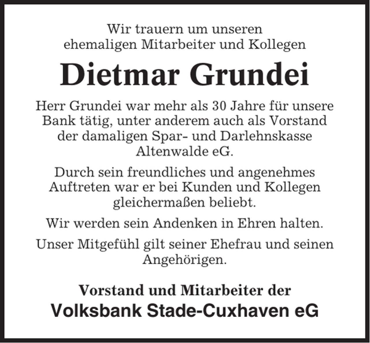 <p>Wir trauern um unseren<br />ehemaligen Mitarbeiter und Kollegen</p><p>Dietmar Grundei<br />Herr Grundei war mehr als 30 Jahre für unsere<br />Bank tätig, unter anderem auch als Vorstand<br />der damaligen Spar- und Darlehnskasse<br />Altenwalde eG.<br />Durch sein freundliches und angenehmes<br />Auftreten war er bei Kunden und Kollegen<br />gleichermaßen beliebt.<br />Wir werden sein Andenken in Ehren halten.<br />Unser Mitgefühl gilt seiner Ehefrau und seinen<br />Angehörigen.</p><p>Vorstand und Mitarbeiter der</p><p>Volksbank Stade-Cuxhaven eG</p>
