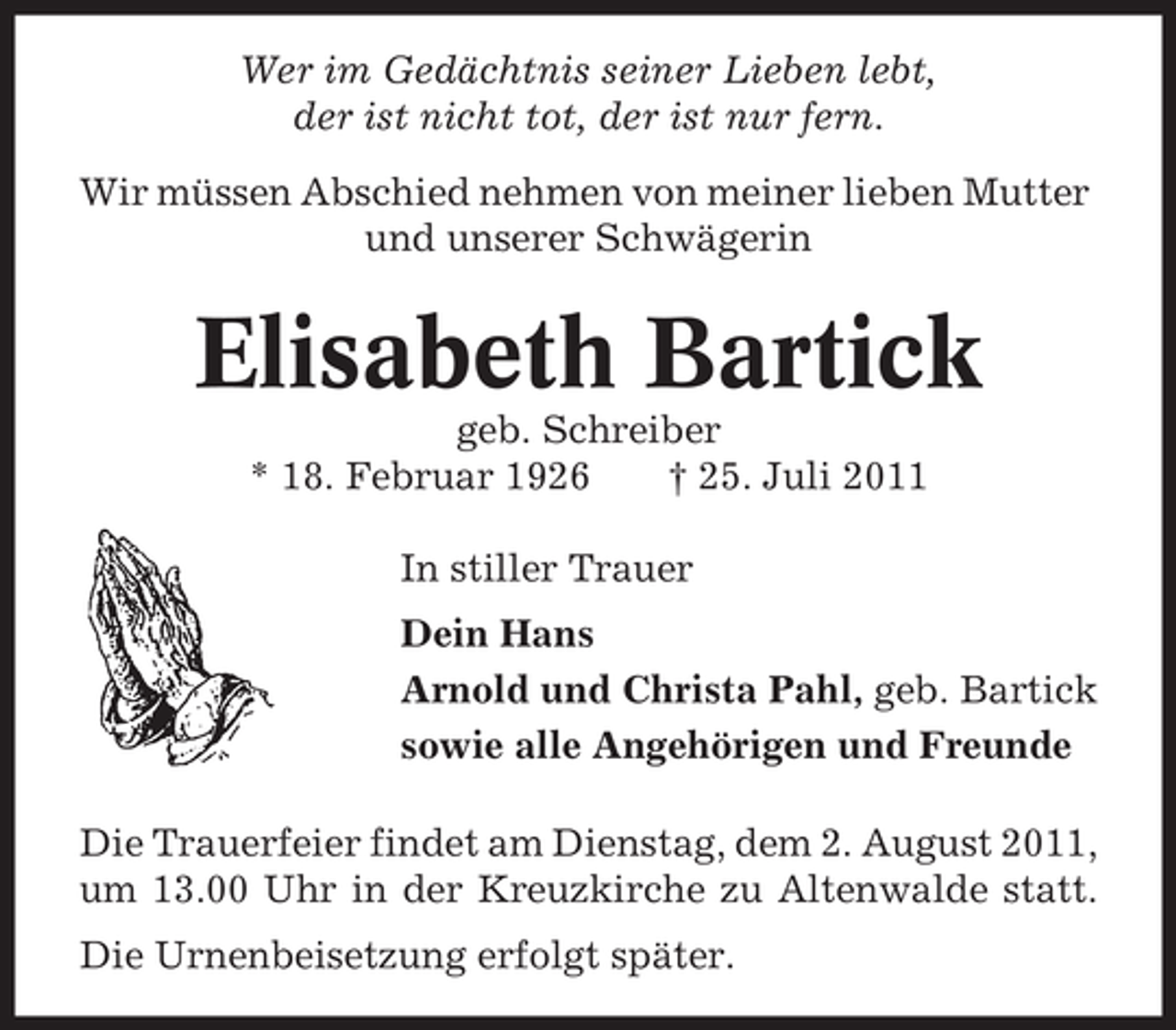 <p>Wer im Gedächtnis seiner Lieben lebt,<br />der ist nicht tot, der ist nur fern.<br />Wir müssen Abschied nehmen von meiner lieben Mutter<br />und unserer Schwägerin</p><p>Elisabeth Bartick<br />geb. Schreiber<br />* 18. Februar 1926<br />† 25. Juli 2011<br />In stiller Trauer<br />Dein Hans<br />Arnold und Christa Pahl, geb. Bartick<br />sowie alle Angehörigen und Freunde<br />Die Trauerfeier findet am Dienstag, dem 2. August 2011,<br />um 13.00 Uhr in der Kreuzkirche zu Altenwalde statt.<br />Die Urnenbeisetzung erfolgt später.</p>