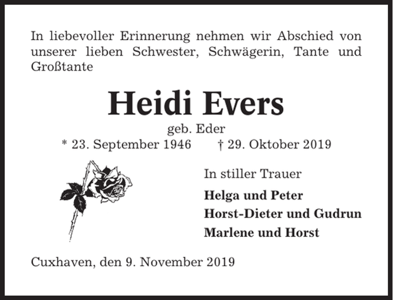 <p>In liebevoller Erinnerung nehmen wir Abschied von<br />unserer lieben Schwester, Schwägerin, Tante und<br />Großtante</p><p>Heidi Evers<br />geb. Eder<br />* 23. September 1946<br />† 29. Oktober 2019<br />In stiller Trauer<br />Helga und Peter<br />Horst-Dieter und Gudrun<br />Marlene und Horst<br />Cuxhaven, den 9. November 2019</p>