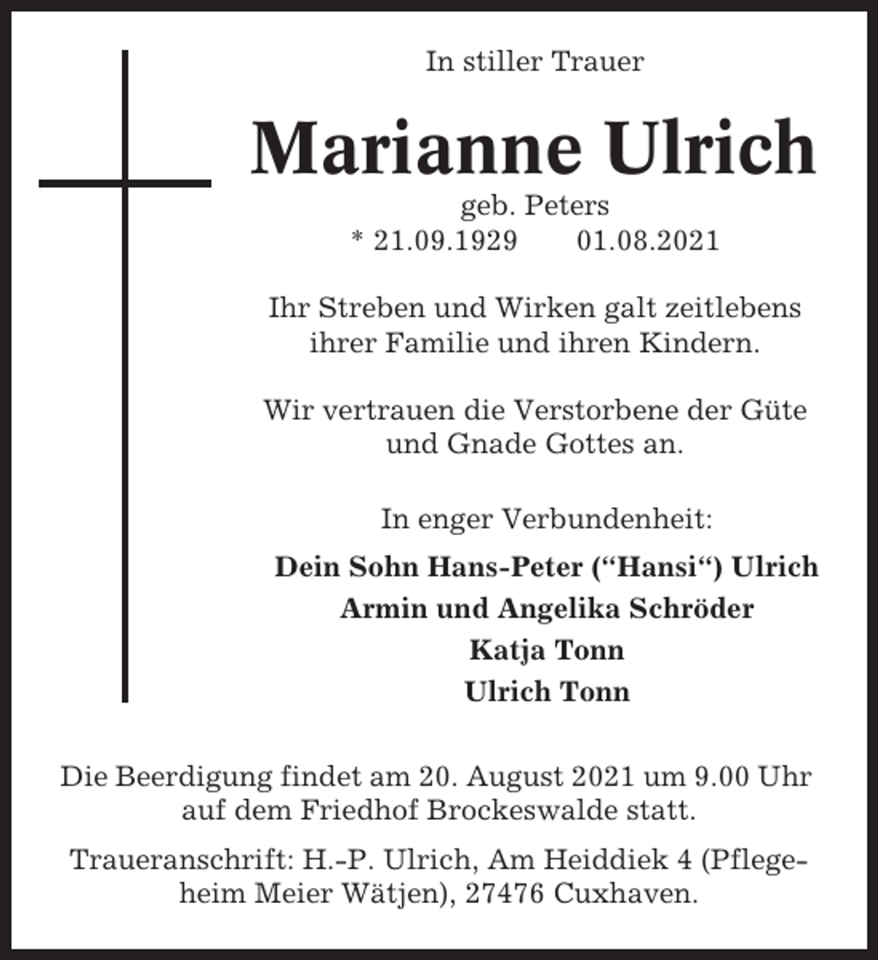 <p>In stiller Trauer</p><p>Marianne Ulrich<br />geb. Peters<br />* 21.09.1929<br />01.08.2021<br />Ihr Streben und Wirken galt zeitlebens<br />ihrer Familie und ihren Kindern.<br />Wir vertrauen die Verstorbene der Güte<br />und Gnade Gottes an.<br />In enger Verbundenheit:<br />Dein Sohn Hans-Peter (“Hansi“) Ulrich<br />Armin und Angelika Schröder<br />Katja Tonn<br />Ulrich Tonn<br />Die Beerdigung findet am 20. August 2021 um 9.00 Uhr<br />auf dem Friedhof Brockeswalde statt.<br />Traueranschrift: H.-P. Ulrich, Am Heiddiek 4 (Pflegeheim Meier Wätjen), 27476 Cuxhaven.</p>