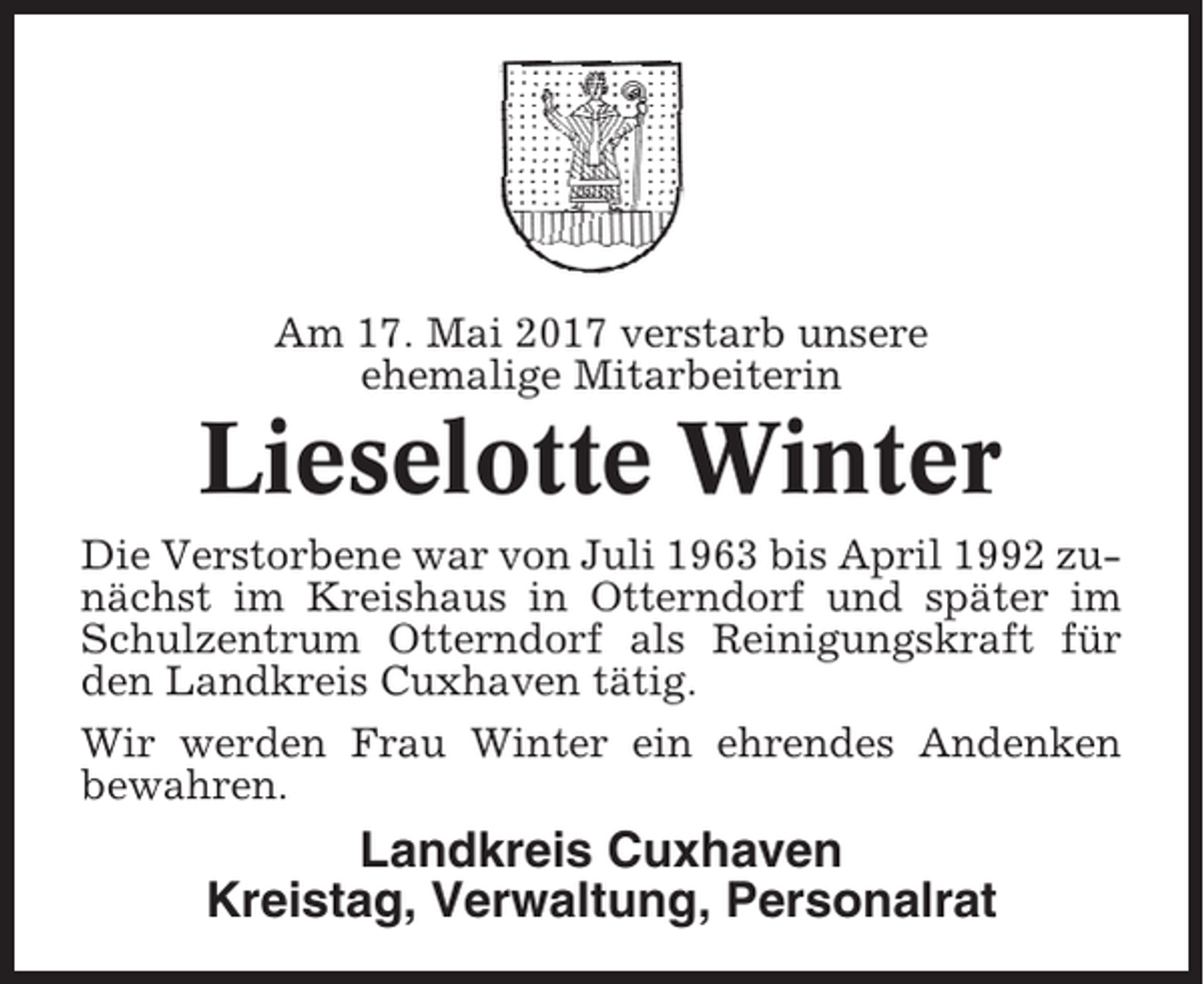 <p>Am 17. Mai 2017 verstarb unsere<br />ehemalige Mitarbeiterin</p><p>Lieselotte Winter<br />Die Verstorbene war von Juli 1963 bis April 1992 zunächst im Kreishaus in Otterndorf und später im<br />Schulzentrum Otterndorf als Reinigungskraft für<br />den Landkreis Cuxhaven tätig.<br />Wir werden Frau Winter ein ehrendes Andenken<br />bewahren.</p><p>Landkreis Cuxhaven<br />Kreistag, Verwaltung, Personalrat</p>