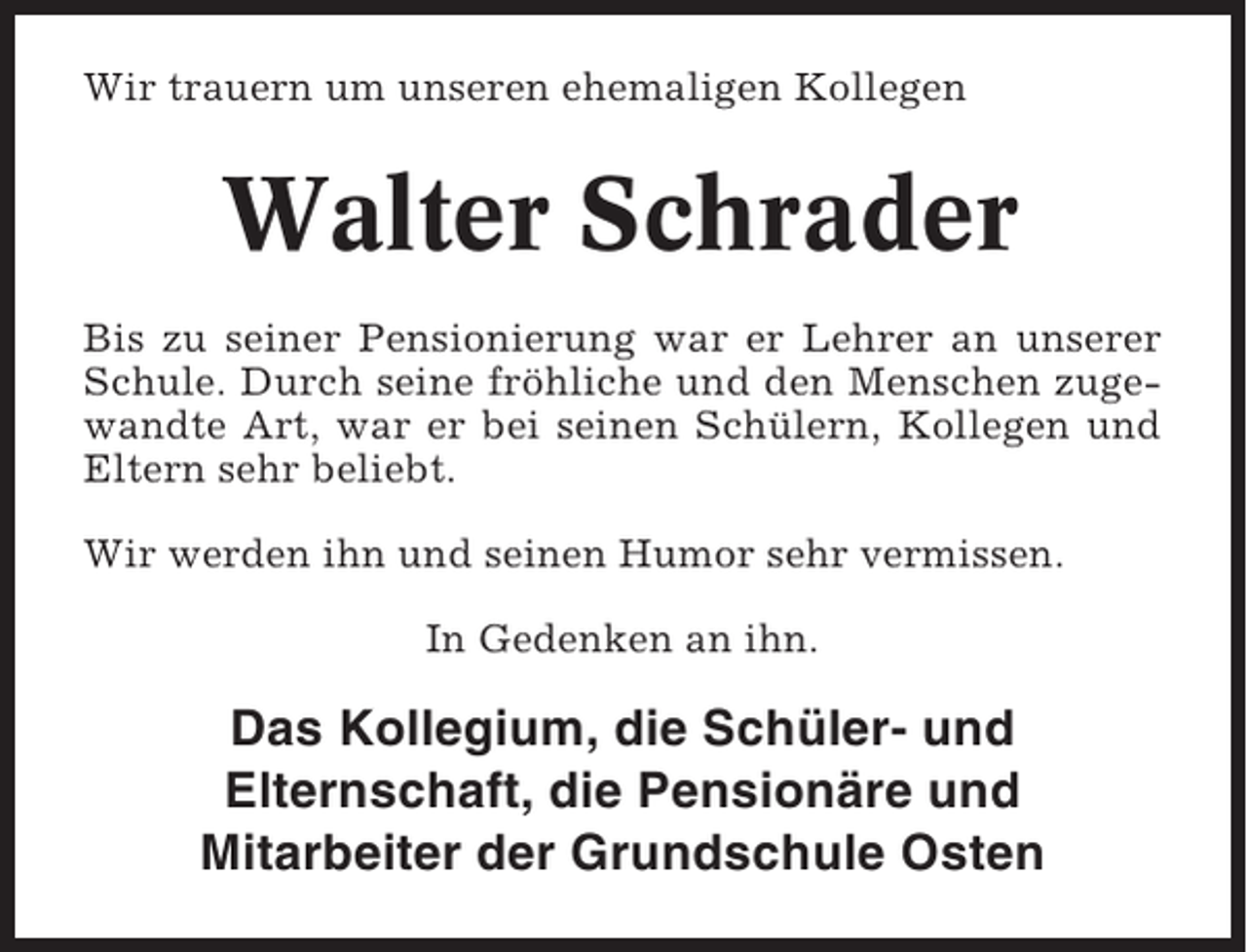 <p>Wir trauern um unseren ehemaligen Kollegen</p><p>Walter Schrader<br />Bis zu seiner Pensionierung war er Lehrer an unserer<br />Schule. Durch seine fröhliche und den Menschen zugewandte Art, war er bei seinen Schülern, Kollegen und<br />Eltern sehr beliebt.<br />Wir werden ihn und seinen Humor sehr vermissen.<br />In Gedenken an ihn.</p><p>Das Kollegium, die Schüler- und<br />Elternschaft, die Pensionäre und<br />Mitarbeiter der Grundschule Osten</p>