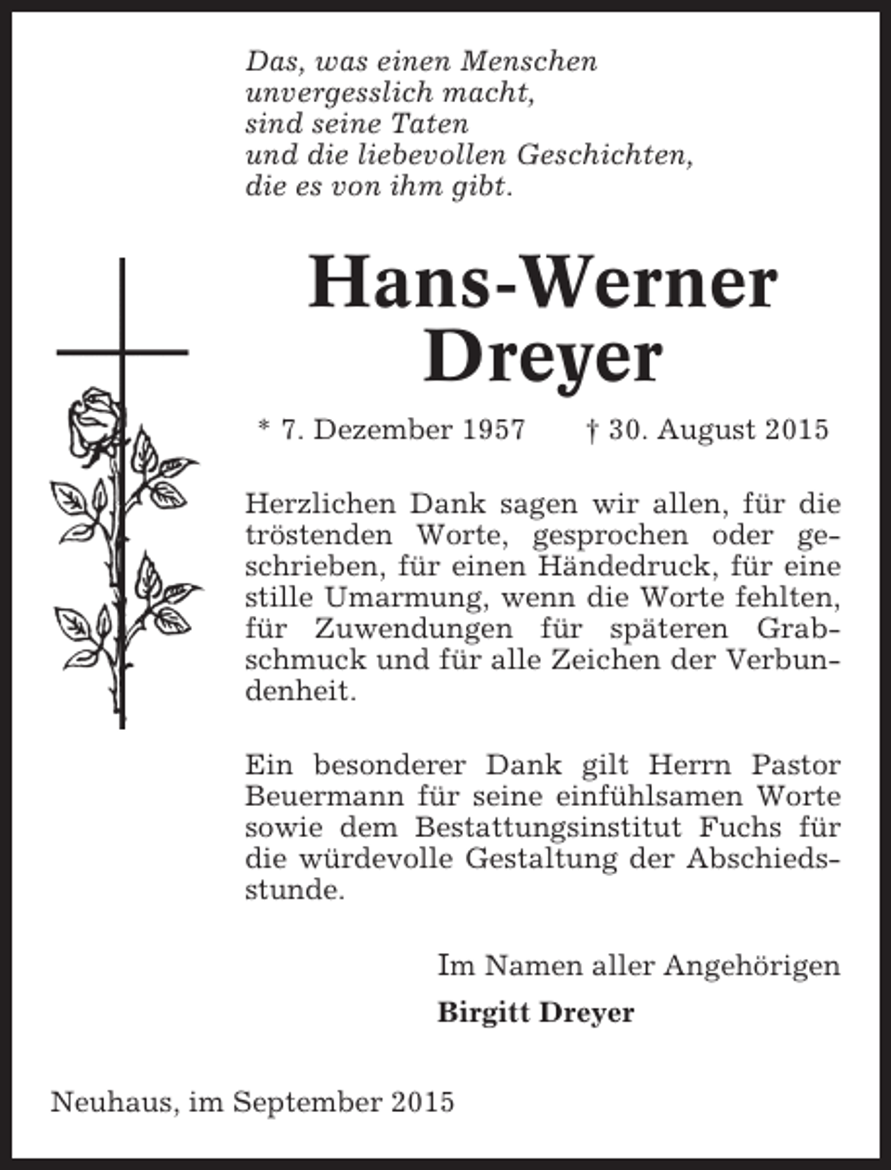 <p>Das, was einen Menschen<br />unvergesslich macht,<br />sind seine Taten<br />und die liebevollen Geschichten,<br />die es von ihm gibt.</p><p>Hans-Werner<br />Dreyer<br />* 7. Dezember 1957</p><p>† 30. August 2015</p><p>Herzlichen Dank sagen wir allen, für die<br />tröstenden Worte, gesprochen oder geschrieben, für einen Händedruck, für eine<br />stille Umarmung, wenn die Worte fehlten,<br />für Zuwendungen für späteren Grabschmuck und für alle Zeichen der Verbundenheit.<br />Ein besonderer Dank gilt Herrn Pastor<br />Beuermann für seine einfühlsamen Worte<br />sowie dem Bestattungsinstitut Fuchs für<br />die würdevolle Gestaltung der Abschiedsstunde.</p><p>Im Namen aller Angehörigen<br />Birgitt Dreyer<br />Neuhaus, im September 2015</p>