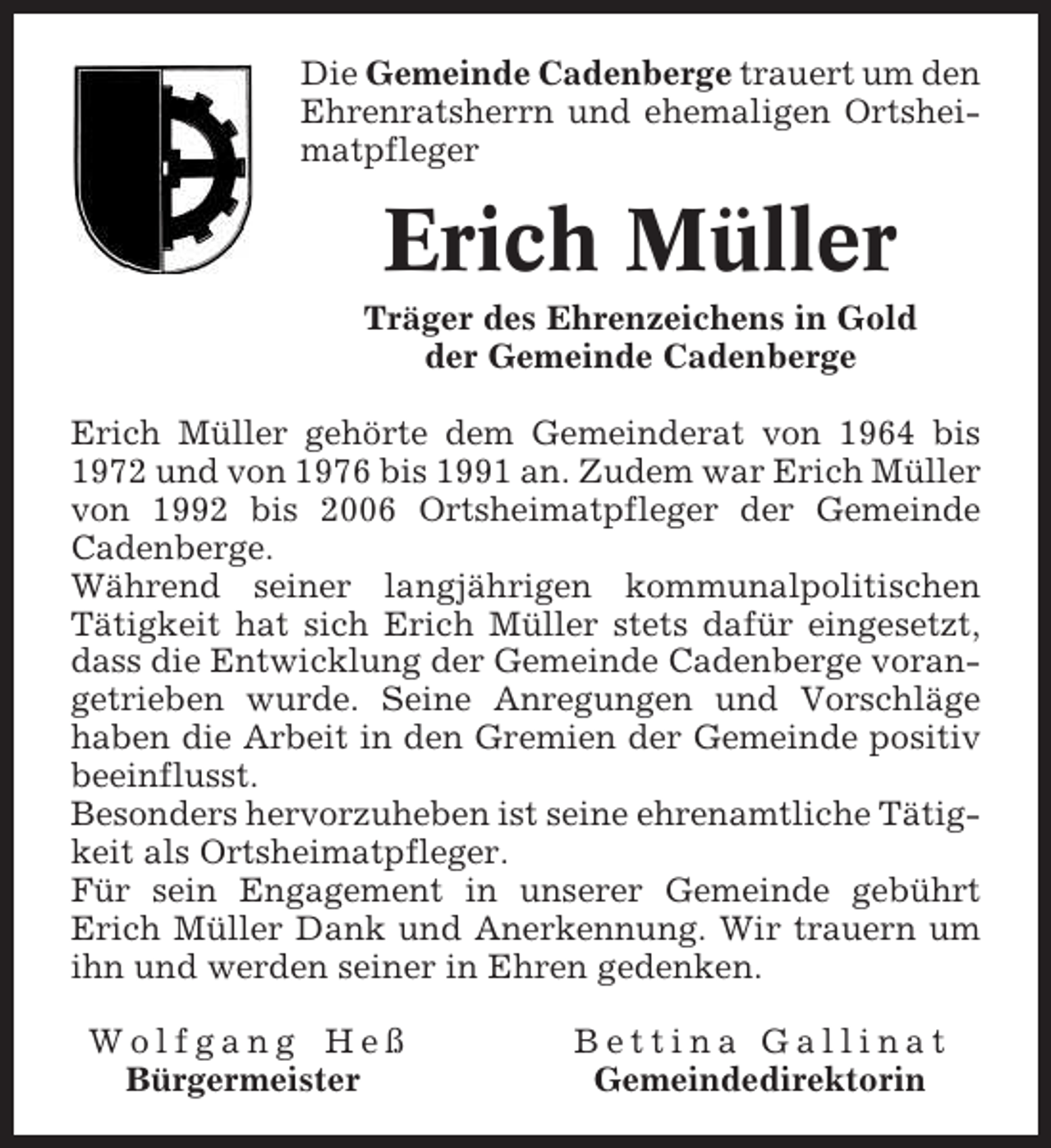 <p>Die Gemeinde Cadenberge trauert um den<br />Ehrenratsherrn und ehemaligen Ortsheimatpfleger</p><p>Erich Müller<br />Träger des Ehrenzeichens in Gold<br />der Gemeinde Cadenberge<br />Erich Müller gehörte dem Gemeinderat von 1964 bis<br />1972 und von 1976 bis 1991 an. Zudem war Erich Müller<br />von 1992 bis 2006 Ortsheimatpfleger der Gemeinde<br />Cadenberge.<br />Während seiner langjährigen kommunalpolitischen<br />Tätigkeit hat sich Erich Müller stets dafür eingesetzt,<br />dass die Entwicklung der Gemeinde Cadenberge vorangetrieben wurde. Seine Anregungen und Vorschläge<br />haben die Arbeit in den Gremien der Gemeinde positiv<br />beeinflusst.<br />Besonders hervorzuheben ist seine ehrenamtliche Tätigkeit als Ortsheimatpfleger.<br />Für sein Engagement in unserer Gemeinde gebührt<br />Erich Müller Dank und Anerkennung. Wir trauern um<br />ihn und werden seiner in Ehren gedenken.<br />Wolfgang Heß<br />Bürgermeister</p><p>Bettina Gallinat<br />Gemeindedirektorin</p>