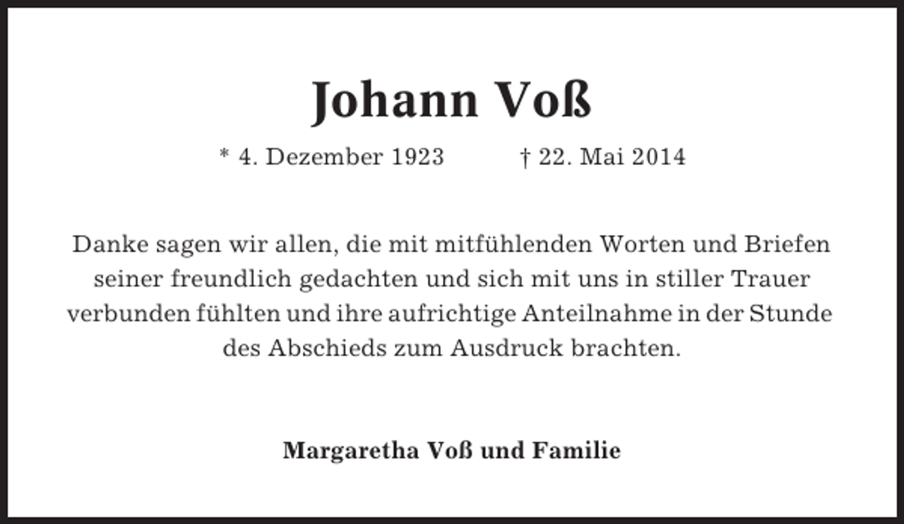 <p>Johann Voß<br />* 4. Dezember 1923</p><p>† 22. Mai 2014</p><p>Danke sagen wir allen, die mit mitfühlenden Worten und Briefen<br />seiner freundlich gedachten und sich mit uns in stiller Trauer<br />verbunden fühlten und ihre aufrichtige Anteilnahme in der Stunde<br />des Abschieds zum Ausdruck brachten.</p><p>Margaretha Voß und Familie</p>