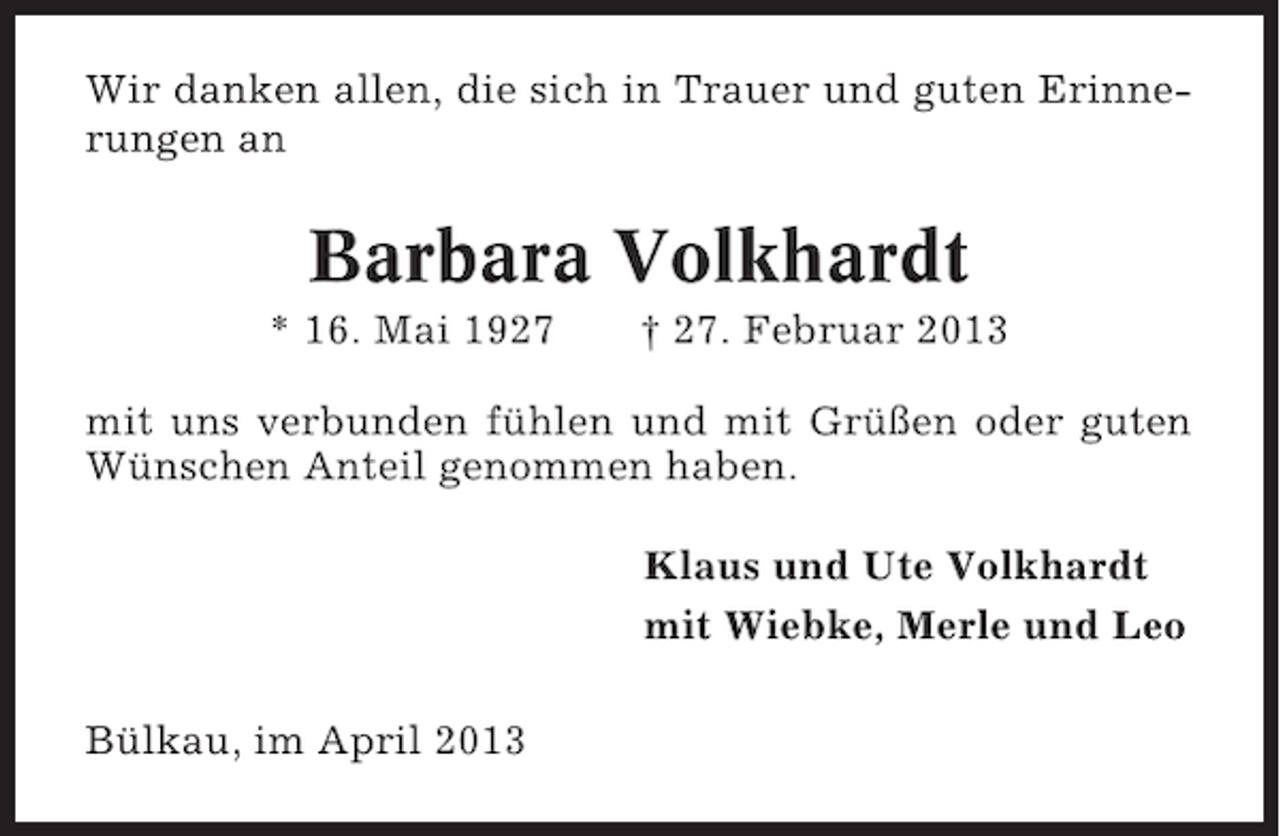<p>Wir danken allen, die sich in Trauer und guten Erinnerungen an</p><p>Barbara Volkhardt<br />* 16. Mai 1927</p><p>† 27. Februar 2013</p><p>mit uns verbunden fühlen und mit Grüßen oder guten<br />Wünschen Anteil genommen haben.<br />Klaus und Ute Volkhardt<br />mit Wiebke, Merle und Leo<br />Bülkau, im April 2013</p>