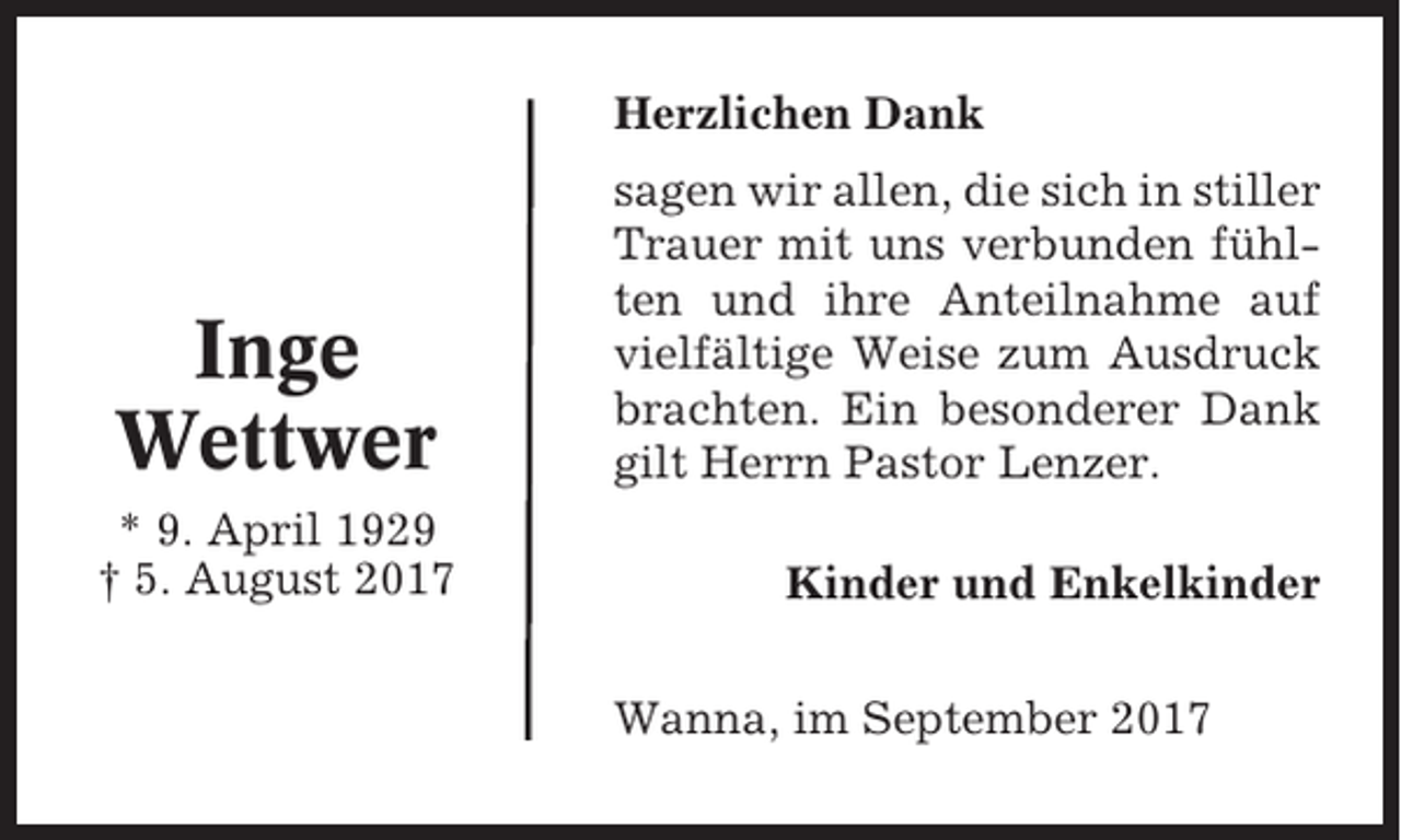<p>Herzlichen Dank</p><p>Inge<br />Wettwer<br />* 9. April 1929<br />† 5. August 2017</p><p>sagen wir allen, die sich in stiller<br />Trauer mit uns verbunden fühlten und ihre Anteilnahme auf<br />vielfältige Weise zum Ausdruck<br />brachten. Ein besonderer Dank<br />gilt Herrn Pastor Lenzer.<br />Kinder und Enkelkinder<br />Wanna, im September 2017</p>