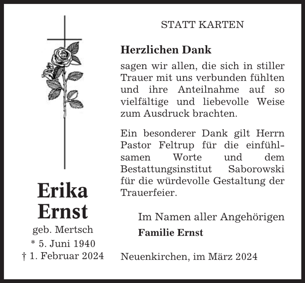 <p>STATT KARTEN</p><p>Herzlichen Dank<br />sagen wir allen, die sich in stiller<br />Trauer mit uns verbunden fühlten<br />und ihre Anteilnahme auf so<br />vielfältige und liebevolle Weise<br />zum Ausdruck brachten.</p><p>Erika<br />Ernst<br />geb. Mertsch<br />* 5. Juni 1940<br />† 1. Februar 2024</p><p>Ein besonderer Dank gilt Herrn<br />Pastor Feltrup für die einfühlsamen<br />Worte<br />und<br />dem<br />Bestattungsinstitut<br />Saborowski<br />für die würdevolle Gestaltung der<br />Trauerfeier.</p><p>Im Namen aller Angehörigen<br />Familie Ernst<br />Neuenkirchen, im März 2024</p>