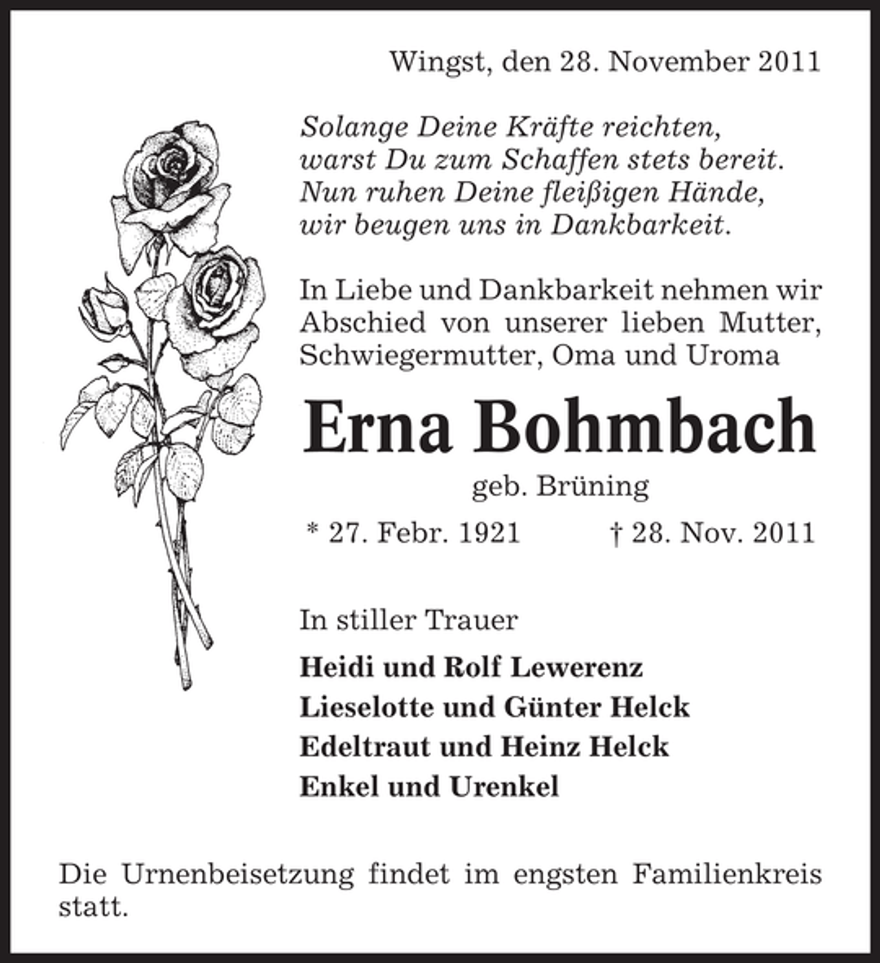 <p>Wingst, den 28. November 2011<br />Solange Deine Kräfte reichten,<br />warst Du zum Schaffen stets bereit.<br />Nun ruhen Deine fleißigen Hände,<br />wir beugen uns in Dankbarkeit.<br />In Liebe und Dankbarkeit nehmen wir<br />Abschied von unserer lieben Mutter,<br />Schwiegermutter, Oma und Uroma</p><p>Erna Bohmbach<br />geb. Brüning<br />* 27. Febr. 1921</p><p>† 28. Nov. 2011</p><p>In stiller Trauer<br />Heidi und Rolf Lewerenz<br />Lieselotte und Günter Helck<br />Edeltraut und Heinz Helck<br />Enkel und Urenkel<br />Die Urnenbeisetzung findet im engsten Familienkreis<br />statt.</p>