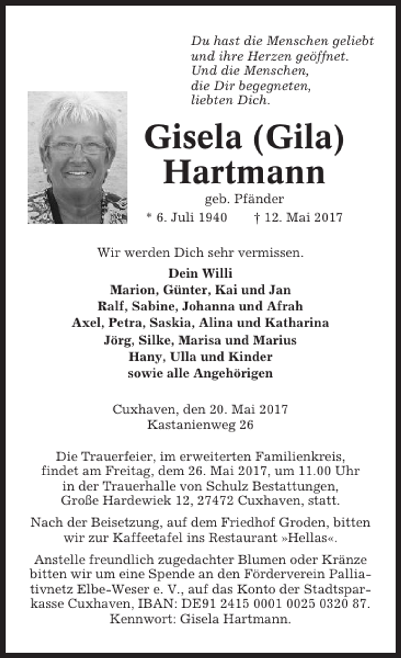 <p>Du hast die Menschen geliebt<br />und ihre Herzen geöffnet.<br />Und die Menschen,<br />die Dir begegneten,<br />liebten Dich.</p><p>Gisela (Gila)<br />Hartmann<br />geb. Pfänder<br />* 6. Juli 1940<br />† 12. Mai 2017<br />Wir werden Dich sehr vermissen.<br />Dein Willi<br />Marion, Günter, Kai und Jan<br />Ralf, Sabine, Johanna und Afrah<br />Axel, Petra, Saskia, Alina und Katharina<br />Jörg, Silke, Marisa und Marius<br />Hany, Ulla und Kinder<br />sowie alle Angehörigen<br />Cuxhaven, den 20. Mai 2017<br />Kastanienweg 26<br />Die Trauerfeier, im erweiterten Familienkreis,<br />findet am Freitag, dem 26. Mai 2017, um 11.00 Uhr<br />in der Trauerhalle von Schulz Bestattungen,<br />Große Hardewiek 12, 27472 Cuxhaven, statt.<br />Nach der Beisetzung, auf dem Friedhof Groden, bitten<br />wir zur Kaffeetafel ins Restaurant »Hellas«.<br />Anstelle freundlich zugedachter Blumen oder Kränze<br />bitten wir um eine Spende an den Förderverein Palliativnetz Elbe-Weser e. V., auf das Konto der Stadtsparkasse Cuxhaven, IBAN: DE91 2415 0001 0025 0320 87.<br />Kennwort: Gisela Hartmann.</p>