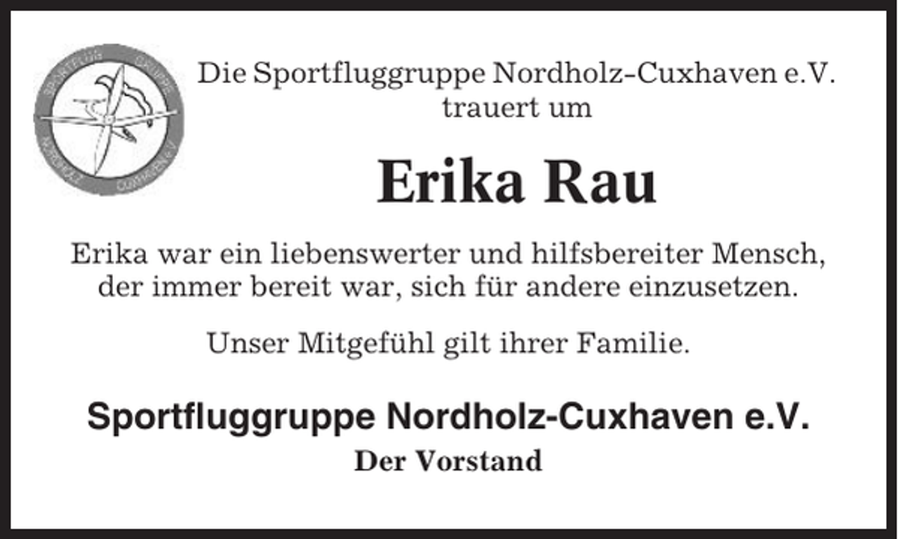 <p>Die Sportfluggruppe Nordholz-Cuxhaven e.V.<br />trauert um</p><p>Erika Rau<br />Erika war ein liebenswerter und hilfsbereiter Mensch,<br />der immer bereit war, sich für andere einzusetzen.<br />Unser Mitgefühl gilt ihrer Familie.</p><p>Sportfluggruppe Nordholz-Cuxhaven e.V.<br />Der Vorstand</p>
