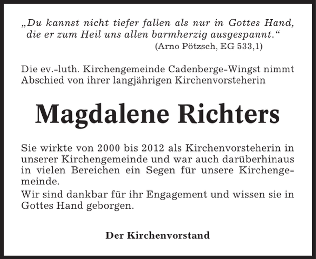 <p>„Du kannst nicht tiefer fallen als nur in Gottes Hand,<br />die er zum Heil uns allen barmherzig ausgespannt.“<br />(Arno Pötzsch, EG 533,1)</p><p>Die ev.-luth. Kirchengemeinde Cadenberge-Wingst nimmt<br />Abschied von ihrer langjährigen Kirchenvorsteherin</p><p>Magdalene Richters<br />Sie wirkte von 2000 bis 2012 als Kirchenvorsteherin in<br />unserer Kirchengemeinde und war auch darüberhinaus<br />in vielen Bereichen ein Segen für unsere Kirchengemeinde.<br />Wir sind dankbar für ihr Engagement und wissen sie in<br />Gottes Hand geborgen.<br />Der Kirchenvorstand</p>