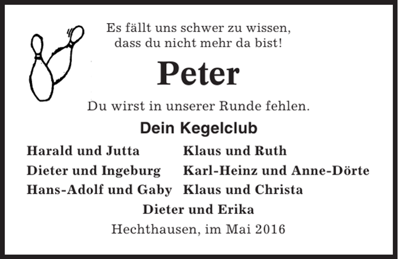 <p>Es fällt uns schwer zu wissen,<br />dass du nicht mehr da bist!</p><p>Peter<br />Du wirst in unserer Runde fehlen.</p><p>Dein Kegelclub<br />Harald und Jutta<br />Klaus und Ruth<br />Dieter und Ingeburg<br />Karl-Heinz und Anne-Dörte<br />Hans-Adolf und Gaby Klaus und Christa<br />Dieter und Erika<br />Hechthausen, im Mai 2016</p>