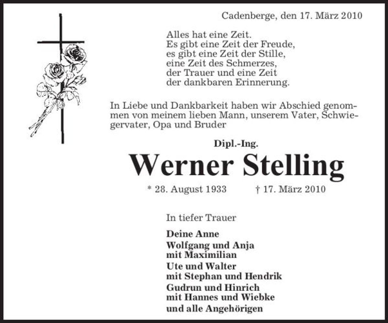 <p>Cadenberge, den 17. März 2010 Alles hat eine Zeit. Es gibt eine Zeit der Freude, es gibt eine Zeit der Stille, eine Zeit des Schmerzes, der Trauer und eine Zeit der dankbaren Erinnerung. In Liebe und Dankbarkeit haben wir Abschied genommen von meinem lieben Mann, unserem Vater, Schwiegervater, Opa und Bruder Dipl.-Ing.</p><p>Werner Stelling<br />* 28. August 1933 In tiefer Trauer Deine Anne Wolfgang und Anja mit Maximilian Ute und Walter mit Stephan und Hendrik Gudrun und Hinrich mit Hannes und Wiebke und alle Angehörigen † 17. März 2010</p>