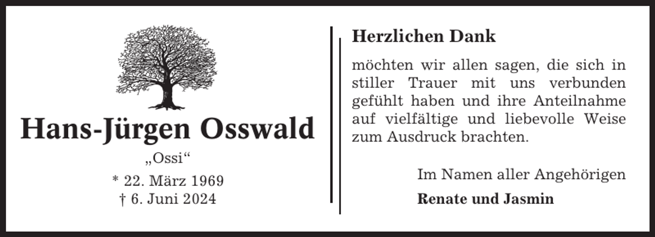 <p>Herzlichen Dank</p><p>Hans-Jürgen Osswald</p><p>möchten wir allen sagen, die sich in<br />stiller Trauer mit uns verbunden<br />gefühlt haben und ihre Anteilnahme<br />auf vielfältige und liebevolle Weise<br />zum Ausdruck brachten.</p><p>„Ossi“<br />* 22. März 1969<br />† 6. Juni 2024</p><p>Im Namen aller Angehörigen<br />Renate und Jasmin</p>