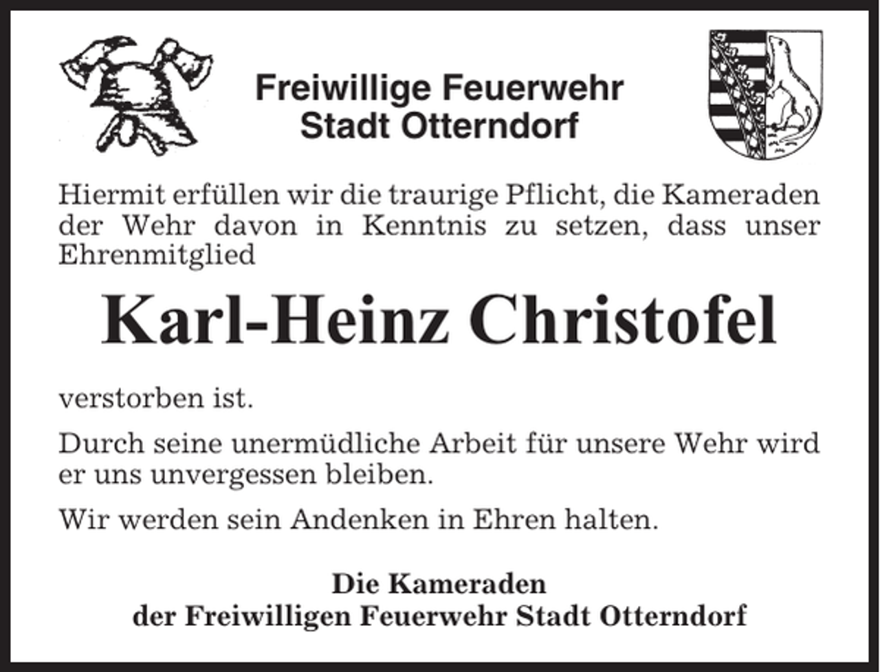 <p>Freiwillige Feuerwehr<br />Stadt Otterndorf<br />Hiermit erfüllen wir die traurige Pflicht, die Kameraden<br />der Wehr davon in Kenntnis zu setzen, dass unser<br />Ehrenmitglied</p><p>Karl-Heinz Christofel<br />verstorben ist.<br />Durch seine unermüdliche Arbeit für unsere Wehr wird<br />er uns unvergessen bleiben.<br />Wir werden sein Andenken in Ehren halten.<br />Die Kameraden<br />der Freiwilligen Feuerwehr Stadt Otterndorf</p>