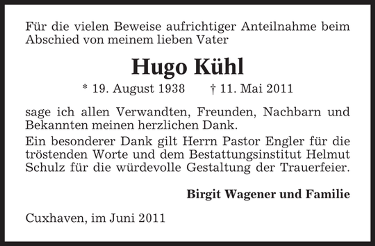 <p>Für die vielen Beweise aufrichtiger Anteilnahme beim Abschied von meinem lieben Vater</p><p>Hugo Kühl<br />* 19. August 1938 † 11. Mai 2011 sage ich allen Verwandten, Freunden, Nachbarn und Bekannten meinen herzlichen Dank. Ein besonderer Dank gilt Herrn Pastor Engler für die tröstenden Worte und dem Bestattungsinstitut Helmut Schulz für die würdevolle Gestaltung der Trauerfeier. Birgit Wagener und Familie Cuxhaven, im Juni 2011</p>