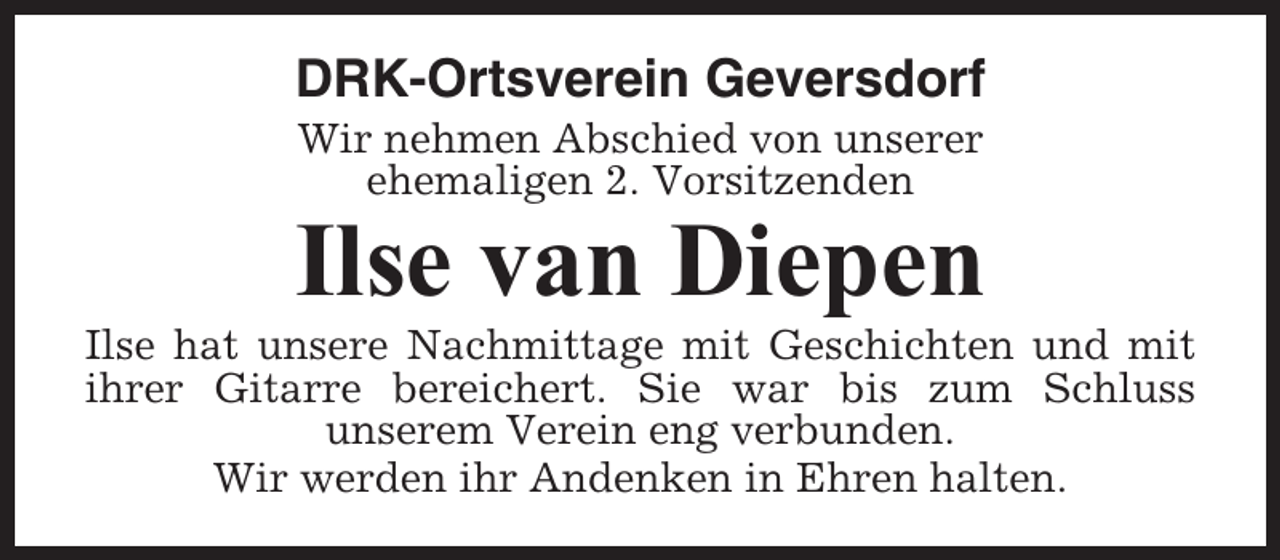 <p>DRK-Ortsverein Geversdorf<br />Wir nehmen Abschied von unserer<br />ehemaligen 2. Vorsitzenden</p><p>Ilse van Diepen<br />Ilse hat unsere Nachmittage mit Geschichten und mit<br />ihrer Gitarre bereichert. Sie war bis zum Schluss<br />unserem Verein eng verbunden.<br />Wir werden ihr Andenken in Ehren halten.</p>