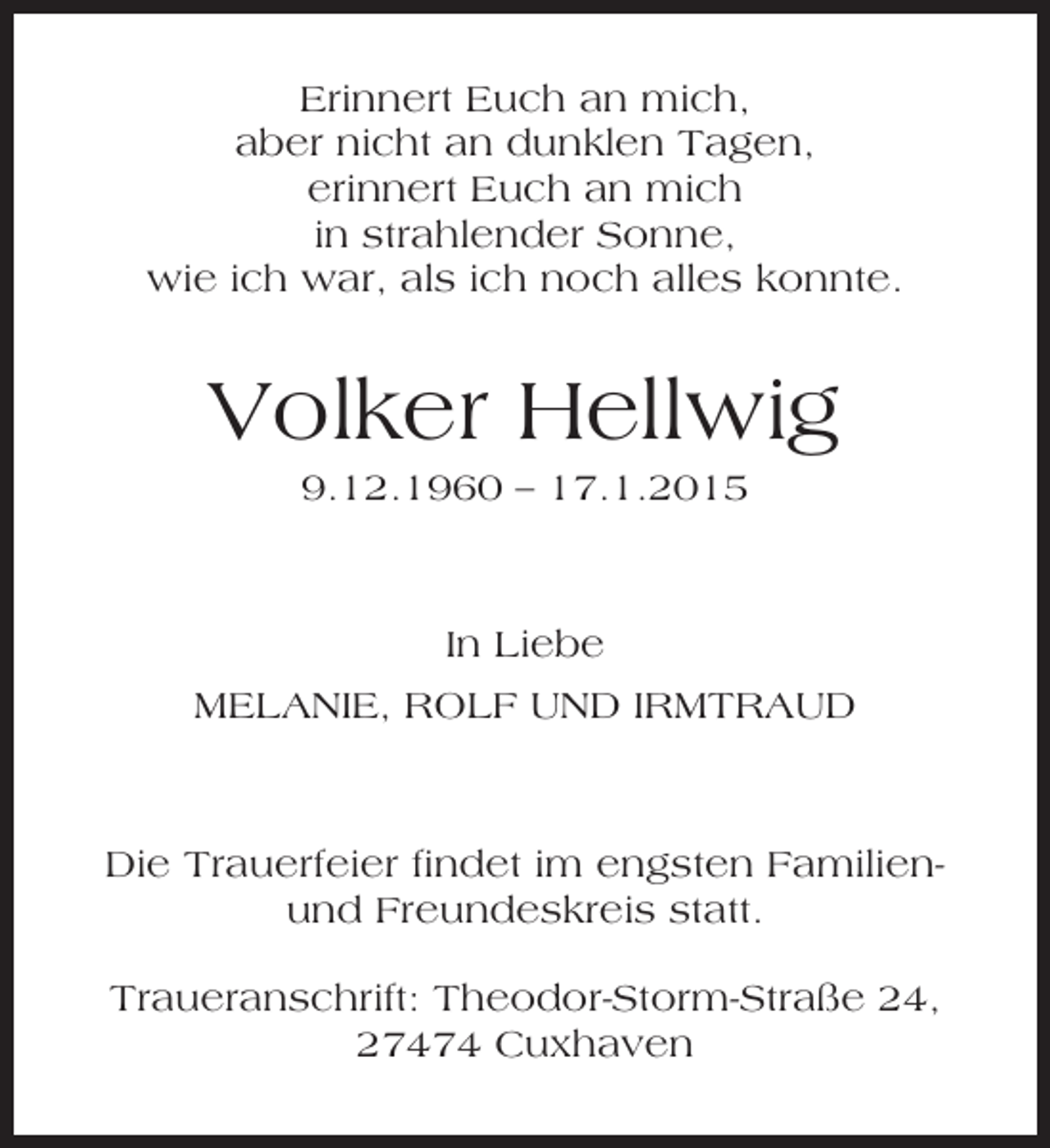 <p>Erinnert Euch an mich,<br />aber nicht an dunklen Tagen,<br />erinnert Euch an mich<br />in strahlender Sonne,<br />wie ich war, als ich noch alles konnte.</p><p>Volker Hellwig<br />9.12.1960 – 17.1.2015</p><p>In Liebe<br />MELANIE, ROLF UND IRMTRAUD</p><p>Die Trauerfeier findet im engsten Familienund Freundeskreis statt.<br />Traueranschrift: Theodor-Storm-Straße 24,<br />27474 Cuxhaven</p>