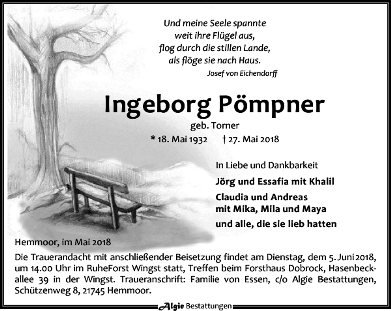 <p>Und meine Seele spannte<br />weit ihre Flügel aus,<br />ﬂog durch die stillen Lande,<br />als ﬂöge sie nach Haus.<br />Josef von Eichendorﬀ</p><p>Ingeborg Pömpner<br />geb. Torner<br />* 18. Mai 1932<br />† 27. Mai 2018</p><p>In Liebe und Dankbarkeit<br />Jörg und Essafia mit Khalil<br />Claudia und Andreas<br />mit Mika, Mila und Maya<br />und alle, die sie lieb hatten<br />Hemmoor, im Mai 2018<br />Die Trauerandacht mit anschließender Beisetzung findet am Dienstag, dem 5. Juni 2018,<br />um 14.00 Uhr im RuheForst Wingst statt, Treffen beim Forsthaus Dobrock, Hasenbeckallee 39 in der Wingst. Traueranschrift: Familie von Essen, c/o Algie Bestattungen,<br />Schützenweg 8, 21745 Hemmoor.<br />Algie Bestattungen</p>