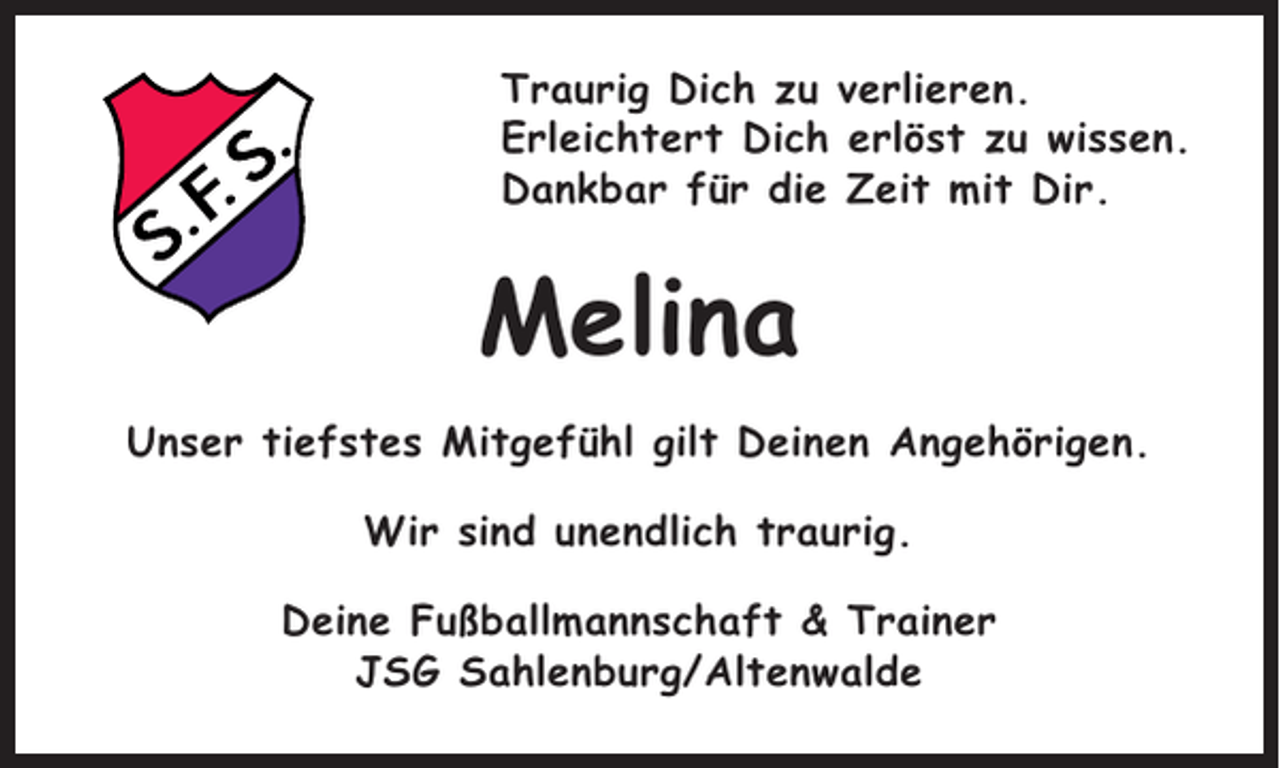 <p>Traurig Dich zu verlieren.<br />Erleichtert Dich erlöst zu wissen.<br />Dankbar für die Zeit mit Dir.</p><p>Melina<br />Unser tiefstes Mitgefühl gilt Deinen Angehörigen.<br />Wir sind unendlich traurig.<br />Deine Fußballmannschaft &amp; Trainer<br />JSG Sahlenburg/Altenwalde</p>