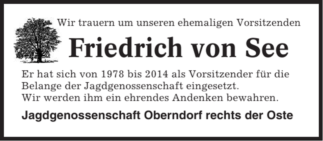 <p>Wir trauern um unseren ehemaligen Vorsitzenden</p><p>Friedrich von See<br />Er hat sich von 1978 bis 2014 als Vorsitzender für die<br />Belange der Jagdgenossenschaft eingesetzt.<br />Wir werden ihm ein ehrendes Andenken bewahren.</p><p>Jagdgenossenschaft Oberndorf rechts der Oste</p>