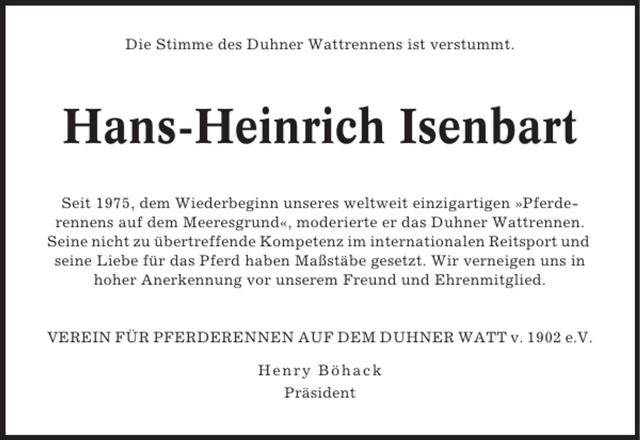 <p>Die Stimme des Duhner Wattrennens ist verstummt.</p><p>Hans-Heinrich Isenbart<br />Seit 1975, dem Wiederbeginn unseres weltweit einzigartigen »Pferderennens auf dem Meeresgrund«, moderierte er das Duhner Wattrennen.<br />Seine nicht zu übertreffende Kompetenz im internationalen Reitsport und<br />seine Liebe für das Pferd haben Maßstäbe gesetzt. Wir verneigen uns in<br />hoher Anerkennung vor unserem Freund und Ehrenmitglied.</p><p>VEREIN FÜR PFERDERENNEN AUF DEM DUHNER WATT v. 1902 e.V.<br />Henr y Böhack<br />Präsident</p>
