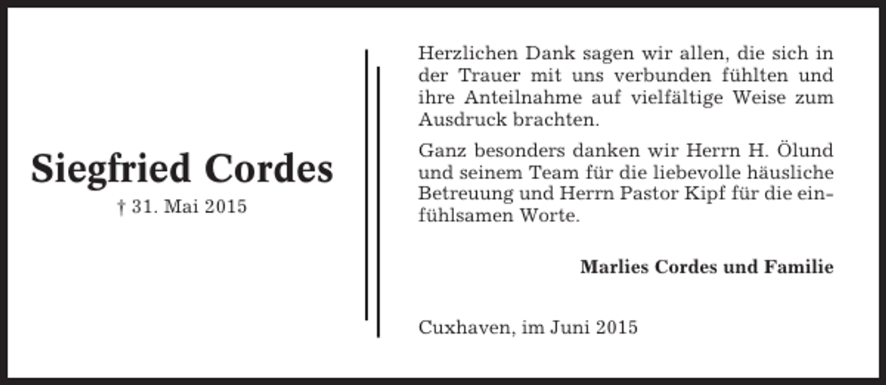 <p>Herzlichen Dank sagen wir allen, die sich in<br />der Trauer mit uns verbunden fühlten und<br />ihre Anteilnahme auf vielfältige Weise zum<br />Ausdruck brachten.</p><p>Siegfried Cordes<br />† 31. Mai 2015</p><p>Ganz besonders danken wir Herrn H. Ölund<br />und seinem Team für die liebevolle häusliche<br />Betreuung und Herrn Pastor Kipf für die einfühlsamen Worte.<br />Marlies Cordes und Familie<br />Cuxhaven, im Juni 2015</p>