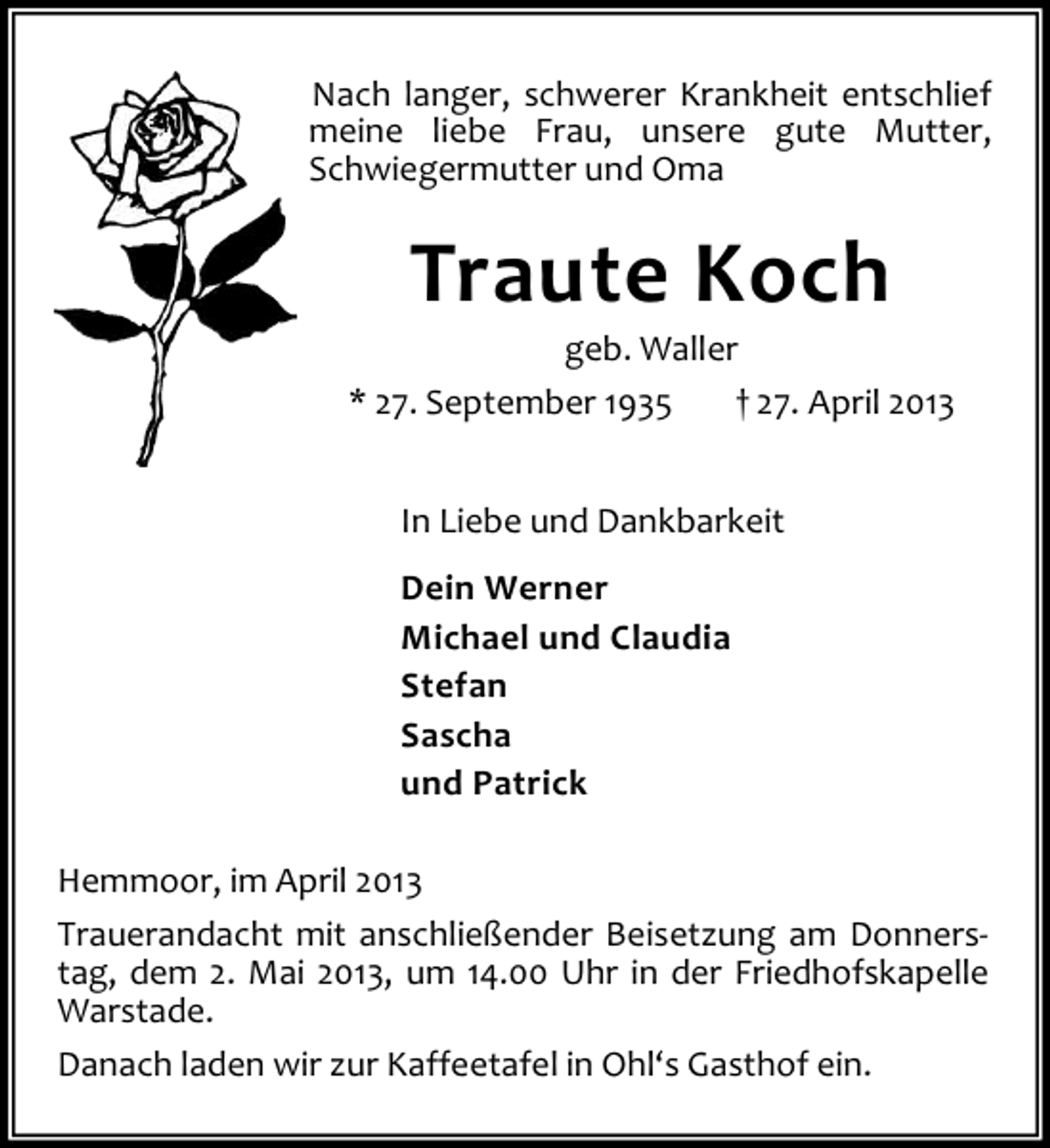 <p>Nach langer, schwerer Krankheit entschlief<br />meine liebe Frau, unsere gute Mutter,<br />Schwiegermutter und Oma</p><p>Traute Koch</p><p>geb. Waller<br />* 27. September 1935<br />† 27. April 2013<br />In Liebe und Dankbarkeit<br />Dein Werner<br />Michael und Claudia<br />Stefan<br />Sascha<br />und Patrick<br />Hemmoor, im April 2013<br />Trauerandacht mit anschließender Beisetzung am Donnerstag, dem 2. Mai 2013, um 14.00 Uhr in der Friedhofskapelle<br />Warstade.<br />Danach laden wir zur Kaffeetafel in Ohl‘s Gasthof ein.</p>