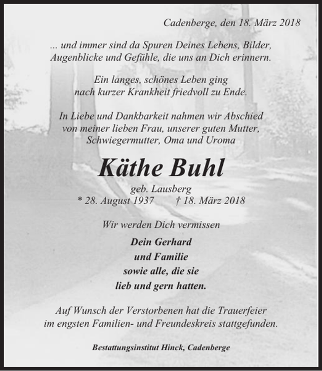 <p>Cadenberge, den 18. März 2018<br />... und immer sind da Spuren Deines Lebens, Bilder,<br />Augenblicke und Gefühle, die uns an Dich erinnern.<br />Ein langes, schönes Leben ging<br />nach kurzer Krankheit friedvoll zu Ende.<br />In Liebe und Dankbarkeit nahmen wir Abschied<br />von meiner lieben Frau, unserer guten Mutter,<br />Schwiegermutter, Oma und Uroma</p><p>Käthe Buhl<br />geb. Lausberg<br />* 28. August 1937<br />† 18. März 2018<br />Wir werden Dich vermissen<br />Dein Gerhard<br />und Familie<br />sowie alle, die sie<br />lieb und gern hatten.<br />Auf Wunsch der Verstorbenen hat die Trauerfeier<br />im engsten Familien- und Freundeskreis stattgefunden.<br />Bestattungsinstitut Hinck, Cadenberge</p>