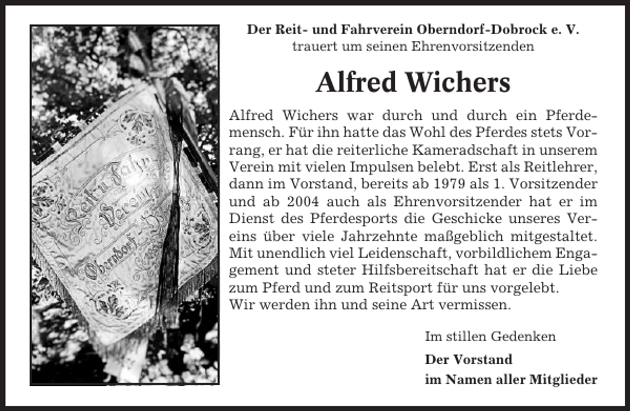<p>Der Reit- und Fahrverein Oberndorf-Dobrock e. V.<br />trauert um seinen Ehrenvorsitzenden</p><p>Alfred Wichers<br />Alfred Wichers war durch und durch ein Pferdemensch. Für ihn hatte das Wohl des Pferdes stets Vorrang, er hat die reiterliche Kameradschaft in unserem<br />Verein mit vielen Impulsen belebt. Erst als Reitlehrer,<br />dann im Vorstand, bereits ab 1979 als 1. Vorsitzender<br />und ab 2004 auch als Ehrenvorsitzender hat er im<br />Dienst des Pferdesports die Geschicke unseres Vereins über viele Jahrzehnte maßgeblich mitgestaltet.<br />Mit unendlich viel Leidenschaft, vorbildlichem Engagement und steter Hilfsbereitschaft hat er die Liebe<br />zum Pferd und zum Reitsport für uns vorgelebt.<br />Wir werden ihn und seine Art vermissen.<br />Im stillen Gedenken<br />Der Vorstand<br />im Namen aller Mitglieder</p>